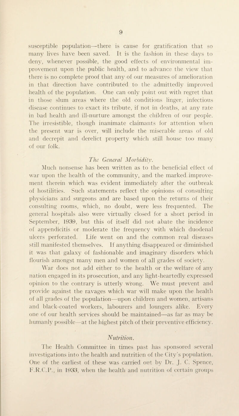 susceptible population—there is cause for gratification that so many lives have been saved. It is the fashion in these days to deny, whenever possible, the good effects of environmental im¬ provement upon the public health, and to advance the view that there is no complete proof that any of our measures of amelioration in that direction have contributed to the admittedly improved health of the population. One can only point out with regret that in those slum areas where the old conditions linger, infectious disease continues to exact its tribute, if not in deaths, at any rate in bad health and ill-nurture amongst the children of our people. The irresistible, though inanimate claimants for attention when the present war is over, will include the miserable areas of old and decrepit and derelict property which still house too many of our folk. The General Morbidity. Much nonsense has been written as to the beneficial effect of war upon the health of the community, and the markeddmprove- ment therein which was evident immediately after the outbreak of hostilities. Such statements reflect the opinions of consulting physicians and surgeons and are based upon the returns of their consulting rooms, which, no doubt, were less frequented. The general hospitals also were virtually closed for a short period in September, 1939, but this of itself did not abate the incidence of appendicitis or moderate the frequency with which duodenal ulcers perforated. Life went on and the common real diseases still manifested themselves. If anything disappeared or diminished it was that galaxy of fashionable and imaginary disorders which flourish amongst many men and women of all grades of societ}^. War does not add either to the health or the welfare of any j nation engaged in its prosecution, and any light-heartedly expressed opinion to the contrary is utterly wrong. We must prevent and provide against the ravages which war will make upon the health of all grades of the population—upon children and women, artisans and black-coated workers, labourers and loungers alike. Every one of our health services should be maintained—as far as may be humanly possible—at the highest pitch of their preventive efficiency. Nutrition. The Health Committee in times past has sponsored several investigations into the health and nutrition of the City’s population. One of the earliest of these was carried out by Dr. J. C. Spence, E.R.C.L., in 1933, when the health and nutrition of certain groups