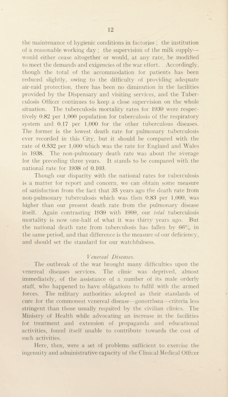 the maintenance of hygienic conditions in factories ; the institution of a reasonable working day ; the supervision of the milk supply— would either cease altogether or would, at any rate, be modified to meet the demands and exigencies of the war effort. Accordingly, though the total of the accommodation for patients has been reduced slightly, owing to the difficulty of providing adequate air-raid protection, there has been no diminution in the facilities provided by the Dispensary and visiting services, and the Tuber¬ culosis Officer continues to keep a close supervision on the whole situation. The tuberculosis mortality rates for 1939 were respec¬ tively 0.82 per 1,000 population for tuberculosis of the respiratory system and 0.17 per 1,000 for the other tuberculous diseases. The former is the lowest death rate for pulmonary tuberculosis ever recorded in this City, but it should be compared with the rate of 0.532 per 1,000 which was the rate for England and Wales in 1938. The non-pulmonary death rate was about the average for the preceding three years. It stands to be compared with the national rate for 1938 of 0.103. Though our disparity with the national rates for tuberculosis is a matter for report and concern, we can obtain some measure of satisfaction from the fact that 35 years ago the death rate from non-pulmonary tuberculosis which was then 0.83 per 1,000, was higher than our present death rate from the pulmonary disease itself. Again contrasting 1939 with 1909, our total tuberculosis mortality is now one-half of what it was thirty years ago. But the national death rate from tuberculosis has fallen bv 66% in the same period, and that difference is the measure of our deficiency, and should set the standard for our watchfulness. Venereal Diseases. The outbreak of the war brought many difficulties upon the venereal diseases services. The clinic was deprived, almost immediately, of the assistance of a number of its male orderly staff, who happened to have obligations to fulfil with the armed forces. The military authorities adopted as their standards of cure for the commonest venereal disease—gonorrhoea—criteria less stringent than those usually required by the civilian clinics. The Ministry of Health while advocating an increase in the facilities for treatment and extension of propaganda and educational activities, found itself unable to contribute towards the cost of such activities. Here, then, were a set of problems sufficient to exercise the ingenuity and administrative capacity of the Clinical Medical Officer