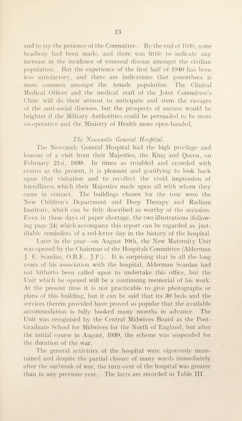 and to try the patience of the Committee. By the end of 1939, some headway had been made, and there was little to indicate any increase in the incidence of venereal disease amongst the civilian population. But the experience of the first half of 1940 has been less satisfactory, and there are indications that gonorrhoea is more common amongst the female population. The Clinical Medical Officer and the medical staff of the Joint Committee’s Clinic will do their utmost to anticipate and stem the ravages of the anti-social diseases, but the prospects of success would be brighter if the Military Authorities could be persuaded to be more co-operative and the Ministry of Health more open-handed. The Newcastle General Hospital. The Newcastle General Hospital had the high privilege and honour of a visit from their Majesties, the King and Queen, on February 21st, 1939. In times as troubled and crowded with events as the present, it is pleasant and gratifying to look back upon that visitation and to recollect the vivid impression of friendliness which their Majesties made upon all with whom they came in contact. The buildings chosen for the tour were the New Children’s Department and Deep Therapy and Radium Institute, which can be fitly described as worthy of the occasion. Even in these days of paper shortage, the two illustrations (follow¬ ing page 24) which accompany this report can be regarded as just¬ ifiable reminders of a red-letter day in the history of the hospital. Later in the year—on August 10th, the New Maternity Unit was opened by the Chairman of the Hospitals Committee (Alderman J. E. Scanlan, O.B.E., J.P.). It is surprising that in all the long years of his association with the hospital, Alderman Scanlan had not hitherto been called upon to undertake this office, but the Unit which he opened will be a continuing memorial of his work. At the present time it is not practicable to give photographs or plans of this building, but it can be said that its 30 beds and the services therein provided have proved so popular that the available accommodation is fully booked many months in advance. The Unit was recognised by the Central Midwives Board as the Post- Graduate School for Midwives for the North of England, but after the initial course in August, 1939, the scheme was suspended for the duration of the war. The general activities of the hospital were vigorously main¬ tained and despite the partial closure of many wards immediately after the outbreak of war, the turn-over of the hospital was greater than in any previous year. The facts are recorded in Table III.
