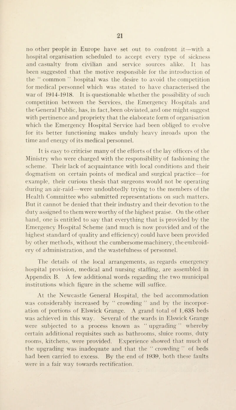 no other people in Europe have set out to confront it—with a hospital organisation scheduled to accept every type of sickness and casualty from civilian and service sources alike. It has been suggested that the motive responsible for the introduction of the “ common ” hospital was the desire to avoid the competition for medical personnel which was stated to have characterised the war of 1914-1918. It is questionable whether the possibility of such competition between the Services, the Emergency Hospitals and the General Public, has, in fact, been obviated, and one might suggest with pertinence and propriety that the elaborate form of organisation which the Emergency Hospital Service had been obliged to evolve for its better functioning makes unduly heavy inroads upon the time and energy of its medical personnel. It is easy to criticise many of the efforts of the lay officers of the Ministry who were charged with the responsibility of fashioning the scheme. Their lack of acquaintance with local conditions and their dogmatism on certain points of medical and surgical practice—for example, their curious thesis that surgeons would not be operating during an air-raid—were undoubtedly trying to the members of the Health Committee who submitted representations on such matters. But it cannot be denied that their industry and their devotion to the duty assigned to them were worthy of the highest praise. On the other hand, one is entitled to say that everything that is provided by the Emergency Hospital Scheme (and much is now provided and of the highest standard of quality and efficiency) could have been provided by other methods, without the cumbersome machinery, the embroid¬ ery of administration, and the wastefulness of personnel. The details of the local arrangements, as regards emergency hospital provision, medical and nursing staffing, are assembled in Appendix B. A few additional words regarding the two municipal institutions which figure in the scheme will suffice. At the Newcastle General Hospital, the bed accommodation was considerably increased by “ crowding” and by the incorpor¬ ation of portions of Elswick Grange. A grand total of 1,635 beds was achieved in this way. Several of the wards in Elswick Grange were subjected to a process known as “ upgrading ” whereby certain additional requisites such as bathrooms, sluice rooms, duty rooms, kitchens, were provided. Experience showed that much of the upgrading was inadequate and that the “ crowding ” of beds had been carried to excess. By the end of 1939, both these faults were in a fair way towards rectification.