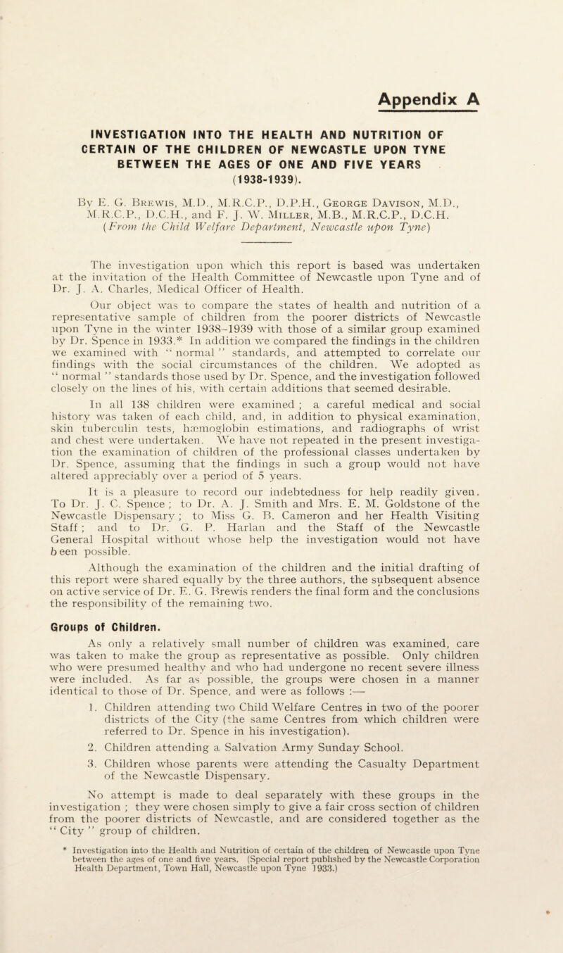 Appendix A INVESTIGATION INTO THE HEALTH AND NUTRITION OF CERTAIN OF THE CHILDREN OF NEWCASTLE UPON TYNE BETWEEN THE AGES OF ONE AND FIVE YEARS (1938-1939). By E. G. Brewis, M.D., M.R.C.P., D.P.H., George Davison, M.D., M.R.C.P., D.C.H., and F. J. W. Miller, M.B., M.R.C.P., D.C.H. (From the Child Welfare Department, Newcastle upon Tyne) The investigation upon which this report is based was undertaken at the invitation of the Health Committee of Newcastle upon Tyne and of Dr. J. A. Charles, Medical Officer of Health. Our object was to compare the states of health and nutrition of a representative sample of children from the poorer districts of Newcastle upon Tyne in the winter 1938-1939 with those of a similar group examined by Dr. Spence in 1933.* In addition we compared the findings in the children we examined with “ normal ” standards, and attempted to correlate our findings with the social circumstances of the children. We adopted as “ normal ” standards those used by Dr. Spence, and the investigation followed closely on the lines of his, with certain additions that seemed desirable. In all 138 children were examined ; a careful medical and social history was taken of each child, and, in addition to physical examination, skin tuberculin tests, haemoglobin estimations, and radiographs of wrist and chest were undertaken. We have not repeated in the present investiga¬ tion the examination of children of the professional classes undertaken by Dr. Spence, assuming that the findings in such a group would not have altered appreciably over a period of 5 years. It is a pleasure to record our indebtedness for help readily given. To Dr. J. C. Spence ; to Dr. A. J. Smith and Mrs. E. M. Goldstone of the Newcastle Dispensary ; to Miss G. B. Cameron and her Health Visiting Staff ; and to Dr. G. P. Harlan and the Staff of the Newcastle General Hospital without whose help the investigation would not have been possible. Although the examination of the children and the initial drafting of this report were shared equally by the three authors, the subsequent absence on active service of Dr. F.. G. Brewis renders the final form and the conclusions the responsibility of the remaining two. Groups of Children. As only a relatively small number of children was examined, care was taken to make the group as representative as possible. Only children who were presumed healthy and who had undergone no recent severe illness were included. As far as possible, the groups were chosen in a manner identical to those of Dr. Spence, and were as follows :—- 1. Children attending two Child Welfare Centres in two of the poorer districts of the City (the same Centres from which children were referred to Dr. Spence in his investigation). 2. Children attending a Salvation Army Sunday School. 3. Children whose parents were attending the Casualty Department of the Newcastle Dispensary. No attempt is made to deal separately with these groups in the investigation ; they were chosen simply to give a fair cross section of children from the poorer districts of Newcastle, and are considered together as the “ City ” group of children. * Investigation into the Health and Nutrition of certain of the children of Newcastle upon Tyne between the ages of one and five years. (Special report published by the Newcastle Corporation Health Department, Town Hall, Newcastle upon Tyne 1933.)
