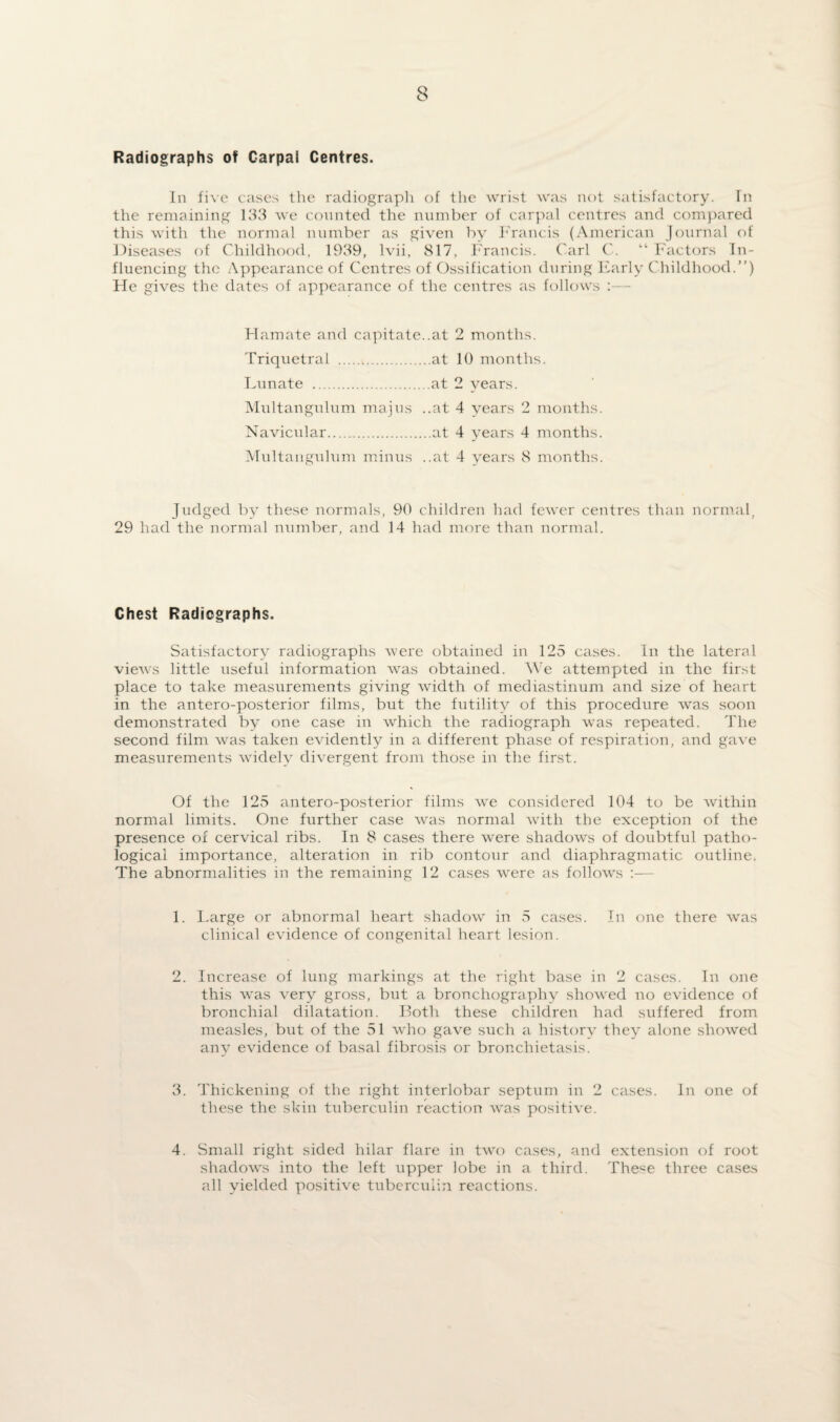 Radiographs of Carpal Centres. In five cases the radiograph of the wrist was not satisfactory. In the remaining 133 we counted the number of carpal centres and compared this with the normal number as given by Francis (American Journal of Diseases of Childhood, 1939, lvii, 817, Francis. Carl C. “ Factors In¬ fluencing the Appearance of Centres of Ossification during Early Childhood.”) He gives the dates of appearance of the centres as follows :— Hamate and capitate..at 2 months. Triquetral .at 10 months. Lunate .at 2 years. Multangnlum majus ..at 4 years 2 months. Navicular.at 4 years 4 months. Multangnlum minus ..at 4 years 8 months. Judged by these normals, 90 children had fewer centres than normal, 29 had the normal number, and 14 had more than normal. Chest Radiographs. Satisfactory radiographs were obtained in 125 cases. In the lateral views little useful information was obtained. We attempted in the first place to take measurements giving width of mediastinum and size of heart in the antero-posterior films, but the futility of this procedure wras soon demonstrated by one case in which the radiograph was repeated. The second film was taken evidently in a different phase of respiration, and gave measurements widely divergent from those in the first. Of the 125 antero-posterior films we considered 104 to be within normal limits. One further case was normal with the exception of the presence of cervical ribs. In 8 cases there were shadows of doubtful patho¬ logical importance, alteration in rib contour and diaphragmatic outline. The abnormalities in the remaining 12 cases were as follows :— 1. Large or abnormal heart shadow in 5 cases. In one there was clinical evidence of congenital heart lesion. 2. Increase of lung markings at the right base in 2 cases. In one this was very gross, but a bronchography shoeved no evidence of bronchial dilatation. Both these children had suffered from measles, but of the 51 who gave such a history they alone showed any evidence of basal fibrosis or bronchietasis. 3. Thickening of the right interlobar septum in 2 cases. In one of these the skin tuberculin reaction was positive. 4. Small right sided hilar flare in two cases, and extension of root shadows into the left upper lobe in a third. The^e three cases all yielded positive tuberculin reactions.