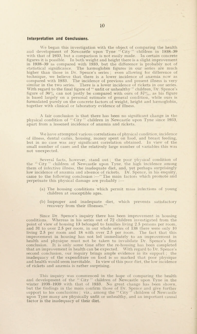 Interpretation and Conclusions. We began this investigation with the object of comparing the health and development of Newcastle upon Tyne “ City ” children in 1938-39 with that of 1933, but a comparison is not easily made. In certain concrete figures it is possible. In both weight and height there is a slight improvement in 1938-39 as compared with 1933, but the difference is probably not of statistical significance. The ha?moglobin figures in our series are much higher than those in Dr. Spence’s series ; even allowing for difference of technique, we believe that there is a lower incidence of amcnda now as compared with 1933. The incidence of previous and present illness is very similar in the two series. There is a lower incidence of rickets in our series. With regard to the final figure of “ unfit or unhealthy ” children, Dr. Spence’s figure of 36% can not justly be compared with ours of 57%, as his figure is based largely on a personal estimate of general condition, while ours is formulated purely on the concrete factors of weight, height and haemoglobin, together with clinical or laboratory evidence of illness. A fair conclusion is that there has been no significant change in the physical condition of “ City ” children in Newcastle upon Tyne since 1933, apart from a lessened incidence of anaemia and rickets. W'e have attempted various correlations of physical condition, incidence of illness, dental caries, housing, money spent on food, and breast feeding, but in no case was any significant correlation obtained. In view of the small number of cases and the relatively large number of variables this was not unexpected. Several facts, however, stand out ; the poor physical condition of the “ City ” children of Newcastle upon Tyne, the high incidence among them of infective illness, the inadequate diet, and, yet perhaps surprisingly low incidence of anasmia and absence of rickets. Dr. Spence, in his enquiry, came to the following conclusion :—“The main factors which promote and perpetuate this physical damage are probably :— (a) The housing conditions which permit mass infections of young children at susceptible ages. (b) Improper and inadequate diet, which prevents satisfactory recovery from their illnesses.” Since Dr. Spence’s inquiry there has been improvement in housing conditions. Whereas in his series out of 72 children investigated from the point of view of housing 13 belonged to families living 2.5 persons per room, and 31 to over 2.5 per room, in our whole series of 138 there were only 10 living 2.5 per room and 18 with over 2.5 per room. The fact that this improvement in housing has not led immediately to an improvement in health and physique must not be taken to invalidate Dr. Spence’s first conclusion. It is only some time after the re-housing has been completed that an improvement in health can be expected. With regard to Dr. Spence’s second conclusion, our inquiry brings ample evidence in its support ; the inadequacy of the expenditure on food is so marked that poor physique and health would seem inevitable. In view' of this noor diet, the lowr incidence of rickets and anaemia is rather surprising. This inquiry was commenced in the hope of comparing the health and development of the “ City ” children of Newcastle upon Tyne in the winter 1938-1939 with that of 1933. No great change has been shown, but the findings in the main confirm those of Dr. Spence and give further support to his conclusions ; viz., among the “ City ” children of Newcastle upon Tyne many are physically unfit or unhealthy, and an important causal factor is the inadequacy of their diet.