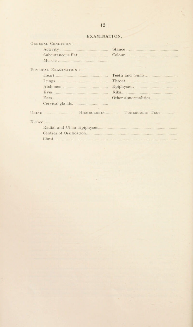 EXAMINATION. General Condition :— Activity. Stance Subcutaneous Fat. Colour Muscle . Physical Examination :— Heart. Teeth and Gums. Lungs . Throat.'. Abdomen . Epiphyses. Eyes . Ribs. Ears. Other abnormalities Cervical glands Urine. Hemoglobin. Tuberculin Test X-ray :— Radial and LTlnar Epiphyses. Centres of Ossification. Chest .