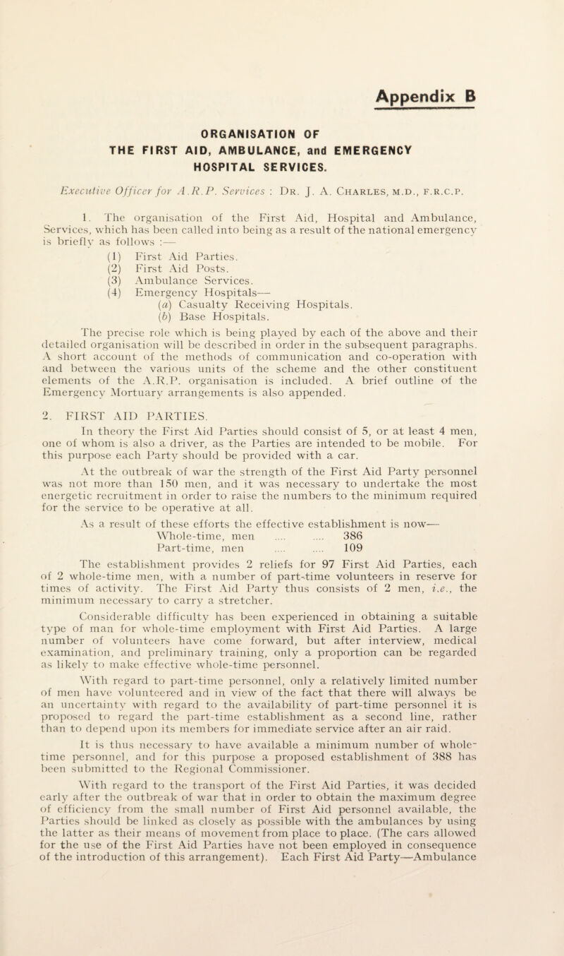 Appendix B ORGANISATION OF THE FIRST AID, AMBULANCE, and EMERGENCY HOSPITAL SERVICES. Executive Officer for A.R.P. Services : Dr. J. A. Charles, m.d., f.r.c.p. 1. The organisation of the First Aid, Hospital and Ambulance, Services, which has been called into being as a result of the national emergency is briefly as follows :— (1) First Aid Parties. (2) First Aid Posts. (3) Ambulance Services. (4) Emergency Hospitals— (.a) Casualty Receiving Hospitals. (b) Base Hospitals. The precise role which is being played by each of the above and their detailed organisation will be described in order in the subsequent paragraphs. A short account of the methods of communication and co-operation with and between the various units of the scheme and the other constituent elements of the A.R.P. organisation is included. A brief outline of the Emergency Mortuary arrangements is also appended. 2. FIRST AID PARTIES. In theory the First Aid Parties should consist of 5, or at least 4 men, one of whom is also a driver, as the Parties are intended to be mobile. For this purpose each Party should be provided with a car. At the outbreak of war the strength of the First Aid Party personnel was not more than 150 men, and it was necessary to undertake the most energetic recruitment in order to raise the numbers to the minimum required for the service to be operative at all. As a result of these efforts the effective establishment is now— Whole-time, men .... .... 386 Part-time, men .... .... 109 The establishment provides 2 reliefs for 97 First Aid Parties, each of 2 whole-time men, with a number of part-time volunteers in reserve for times of activity. The First Aid Party thus consists of 2 men, i.e., the minimum necessary to carry a stretcher. Considerable difficulty has been experienced in obtaining a suitable type of man for whole-time employment with First Aid Parties. A large number of volunteers have come forward, but after interview, medical examination, and preliminary training, only a proportion can be regarded as likely to make effective whole-time personnel. With regard to part-time personnel, only a relatively limited number of men have volunteered and in view of the fact that there will always be an uncertainty with regard to the availability of part-time personnel it is proposed to regard the part-time establishment as a second line, rather than to depend upon its members for immediate service after an air raid. It is thus necessary to have available a minimum number of whole¬ time personnel, and for this purpose a proposed establishment of 388 has been submitted to the Regional Commissioner. With regard to the transport of the First Aid Parties, it was decided early after the outbreak of war that in order to obtain the maximum degree of efficiency from the small number of First Aid personnel available, the Parties should be linked as closely as possible with the ambulances by using the latter as their means of movement from place to place. (The cars allowed for the use of the First Aid Parties have not been employed in consequence of the introduction of this arrangement). Each First Aid Party—Ambulance