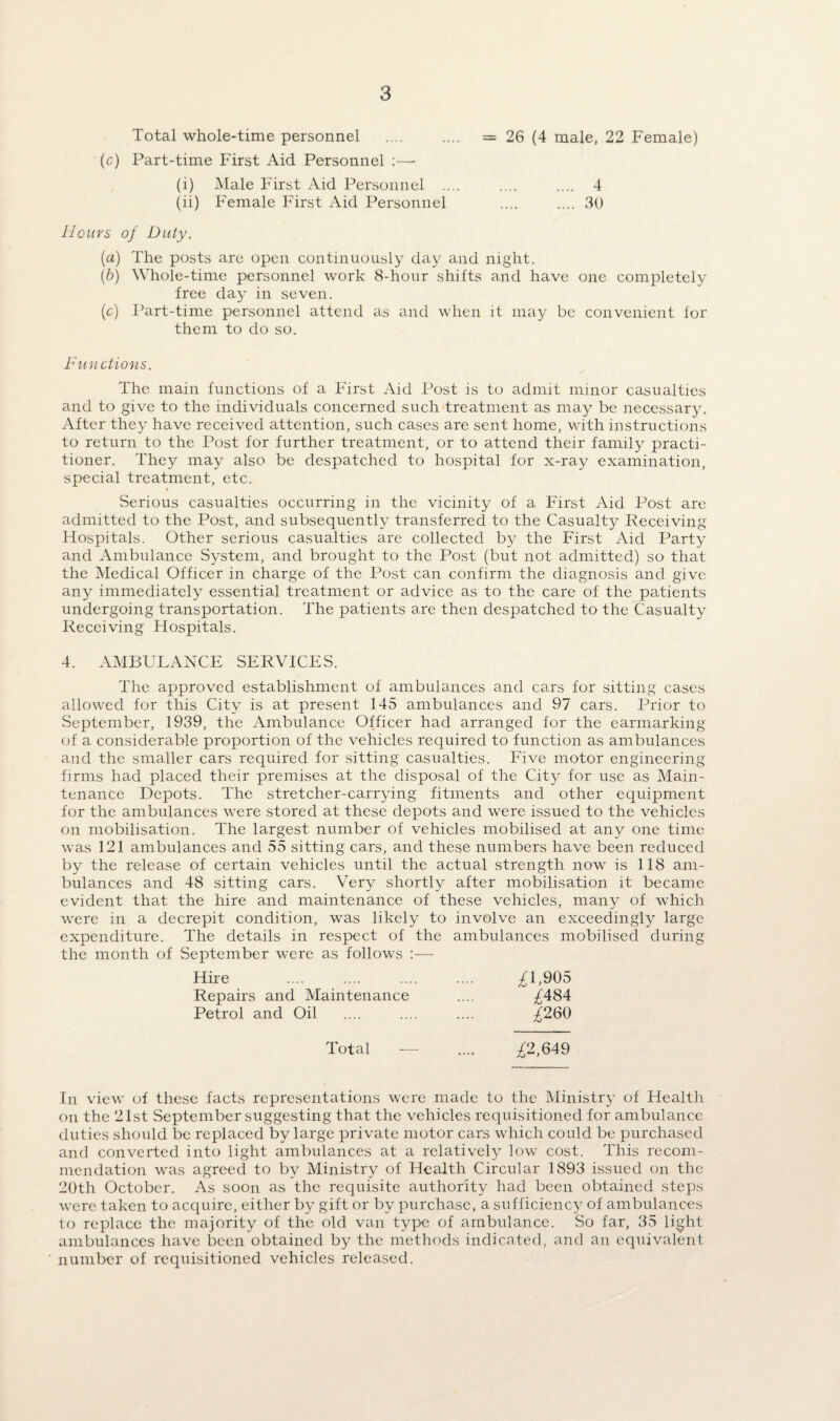 Total whole-time personnel .... .... = 26 (4 male, 22 Female) (c) Part-time First Aid Personnel :— (i) Male First Aid Personnel .... .... .... 4 (ii) Female First Aid Personnel .... .... 30 Hours of Duty. (a) The posts are open continuously day and night. (b) Whole-time personnel work 8-hour shifts and have one completely free day in seven. (c) Part-time personnel attend as and when it may be convenient for them to do so. Functions. The main functions of a First Aid Post is to admit minor casualties and to give to the individuals concerned such treatment as may be necessary. After they have received attention, such cases are sent home, with instructions to return to the Post for further treatment, or to attend their family practi¬ tioner. They may also be despatched to hospital for x-ray examination, special treatment, etc. • Serious casualties occurring in the vicinity of a First Aid Post are admitted to the Post, and subsequently transferred to the Casualty Receiving Hospitals. Other serious casualties are collected by the First Aid Party and Ambulance System, and brought to the Post (but not admitted) so that the Medical Officer in charge of the Post can confirm the diagnosis and give any immediately essential treatment or advice as to the care of the patients undergoing transportation. The patients are then despatched to the Casualty Receiving Hospitals. 4. AMBULANCE SERVICES. The approved establishment of ambulances and cars for sitting cases allowed for this City is at present 145 ambulances and 97 cars. Prior to September, 1939, the Ambulance Officer had arranged for the earmarking of a considerable proportion of the vehicles required to function as ambulances and the smaller cars required for sitting casualties. Five motor engineering firms had placed their premises at the disposal of the City for use as Main¬ tenance Depots. The stretcher-carrying fitments and other equipment for the ambulances were stored at these depots and were issued to the vehicles on mobilisation. The largest number of vehicles mobilised at any one time was 121 ambulances and 55 sitting cars, and these numbers have been reduced by the release of certain vehicles until the actual strength now is 118 am¬ bulances and 48 sitting cars. Very shortly after mobilisation it became evident that the hire and maintenance of these vehicles, many of which were in a decrepit condition, was likely to involve an exceedingly large expenditure. The details in respect of the ambulances mobilised during the month of September were as follows :— Hire .... .... .... .... ^1,905 Repairs and Maintenance .... ^484 Petrol and Oil .... .... .... ^260 Total — .... ^2,649 In view of these facts representations were made to the Ministry of Health on the 21st September suggesting that the vehicles requisitioned for ambulance duties should be replaced by large private motor cars which could be purchased and converted into light ambulances at a relatively low cost. This recom¬ mendation was agreed to by Ministry of Health Circular 1893 issued on the 20th October. As soon as the requisite authority had been obtained steps were taken to acquire, either by gift or by purchase, a sufficiency of ambulances to replace the majority of the old van type of ambulance. So far, 35 light ambulances have been obtained by the methods indicated, and an equivalent number of requisitioned vehicles released.