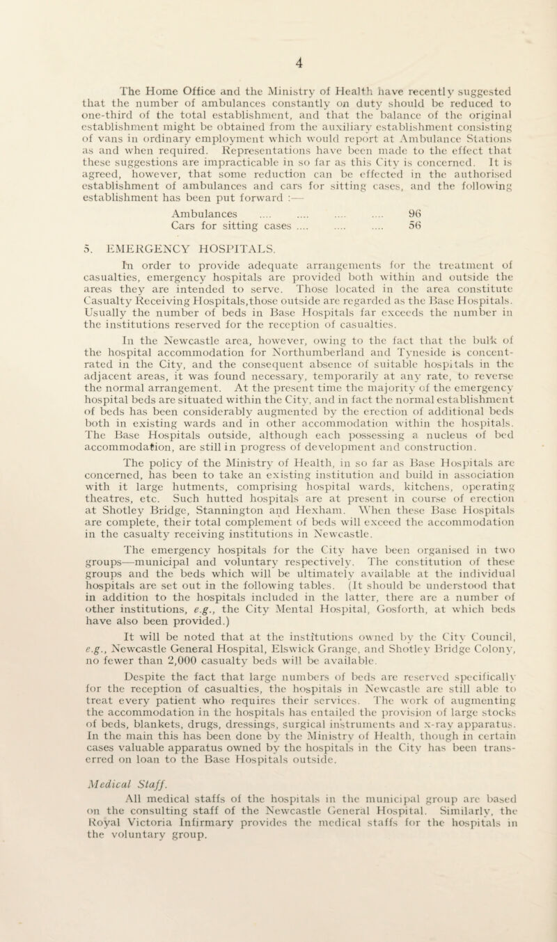 The Home Office and the Ministry of Health have recently suggested that the number of ambulances constantly on duty should be reduced to one-third of the total establishment, and that the balance of the original establishment might be obtained from the auxiliary establishment consisting of vans in ordinary employment which would report at Ambulance Stations as and when required. Representations have been made to the effect that these suggestions are impracticable in so far as this City is concerned. It is agreed, however, that some reduction can be effected in the authorised establishment of ambulances and cars for sitting cases, and the following establishment has been put forward :— Ambulances .... .... .... .... 96 Cars for sitting cases .... .... .... 56 5. EMERGENCY HOSPITALS. In order to provide adequate arrangements for the treatment of casualties, emergency hospitals are provided both within and outside the areas they are intended to serve. Those located in the area constitute Casualty Receiving Hospitals,those outside are regarded as the Base Hospitals. Usually the number of beds in Base Hospitals far exceeds the number in the institutions reserved for the reception of casualties. In the Newcastle area, however, owing to the fact that the bulk of the hospital accommodation for Northumberland and Tyneside is concent¬ rated in the City, and the consequent absence of suitable hospitals in the adjacent areas, it was found necessary, temporarily at an}' rate, to reverse the normal arrangement. At the present time the majority of the emergency hospital beds are situated within the City, and in fact the normal establishment of beds has been considerably augmented by the erection of additional beds both in existing wards and in other accommodation within the hospitals. The Base Hospitals outside, although each possessing a nucleus of bed accommodation, are still in progress of development and construction. The policy of the Ministry of Health, m so far as Base Hospitals arc concerned, has been to take an existing institution and build in association with it large hutments, comprising hospital wards, kitchens, operating theatres, etc. Such hutted hospitals are at present in course of erection at Shotley Bridge, Stannington and Hexham. When these Base Hospitals are complete, their total complement of beds will exceed the accommodation in the casualty receiving institutions in Newcastle. The emergency hospitals for the City have been organised in two groups—municipal and voluntary respectively. The constitution of these groups and the beds which will be ultimately available at the individual hospitals are set out in the following tables. (It should be understood that in addition to the hospitals included in the latter, there arc a number of other institutions, e.g., the City Mental Hospital, Gosforth, at which beds have also been provided.) It will be noted that at the institutions owned by the City Council, e.g., Newcastle General Hospital, Elswick Grange, and Shotley Bridge Colony, no fewer than 2,000 casualty beds will be available. Despite the fact that large numbers of beds are reserved specifically for the reception of casualties, the hospitals in Newcastle are still able to treat every patient who requires their services. The work of augmenting the accommodation in the hospitals has entailed the provision of large stocks of beds, blankets, drugs, dressings, surgical instruments and x-ray apparatus. In the main this has been done by the Ministry of Health, though in certain cases valuable apparatus owned by the hospitals in the City has been trans- erred on loan to the Base Hospitals outside. Medical Staff. All medical staffs of the hospitals in the municipal group arc based on the consulting staff of the Newcastle General Hospital. Similarly, the Koyal Victoria Infirmary provides the medical staffs for the hospitals in the voluntary group.