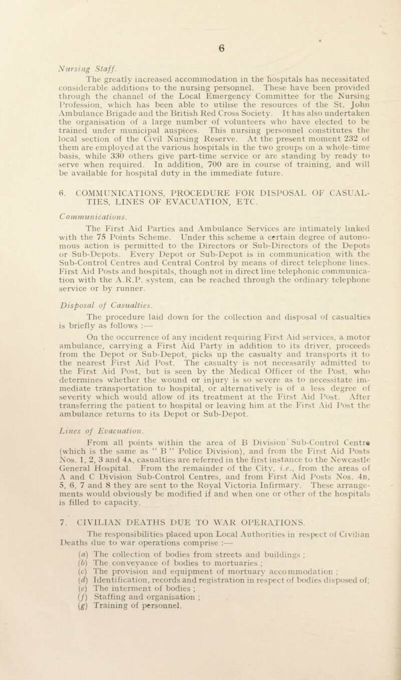 Nursing Staff. The greatly increased accommodation in the hospitals has necessitated considerable additions to the nursing personnel. These have been provided through the channel of the Local Emergency Committee for the Nursing Profession, which has been able to utilise the resources of the St. John Ambulance Brigade and the British Red Cross Society. It has also undertaken the organisation of a large number of volunteers who have elected to be trained under municipal auspices. This nursing personnel constitutes the local section of the Civil Nursing Reserve. At the present moment 232 of them are employed at the various hospitals in the two groups on a whole-time basis, while 330 others give part-time service or arc standing by ready to serve when required. In addition, 700 are in course of training, and will be available for hospital duty in the immediate future. 6. COMMUNICATIONS, PROCEDURE FOR DISPOSAL OF CASUAL¬ TIES, LINES OF EVACUATION, ETC. C o mmunications. The First Aid Parties and Ambulance Services are intimately linked with the 75 Points Scheme. Under this scheme a certain degree of autono¬ mous action is permitted to the Directors or Sub-Directors of the Depots or Sub-Depots. Every Depot or Sub-Depot is in communication with the Sub-Control Centres and Central Control by means of direct telephone lines. First Aid Posts and hospitals, though not in direct line telephonic communica¬ tion with the A.R.P. system, can be reached through the ordinary telephone service or by runner. Disposal of Casualties. The procedure laid down for the collection and disposal of casualties is briefly as follows :— On the occurrence of any incident requiring First Aid services, a motor ambulance, carrying a First Aid Party in addition to its driver, proceeds from the Depot or Sub-Depot, picks up the casualty and transports it to the nearest First Aid Post. The casualty is not necessarily admitted to the First Aid Post, but is seen by the Medical Officer of the Post, who determines whether the wound or injury is so severe as to necessitate im¬ mediate transportation to hospital, or alternatively is of a less degree of severity which would allow of its treatment at the First Aid Post. After transferring the patient to hospital or leaving him at the First Aid Post the ambulance returns to its Depot or Sub-Depot. Lines of Evacuation. From all points within the area of B Division Sub-Control Centre (which is the same as “ B ” Police Division), and from the First Aid Posts Nos. 1, 2, 3 and 4a, casualties are referred in the first instance to the Newcastle General Hospital. From the remainder of the City, i.e., from the areas of A and C Division Sub-Control Centres, and from First Aid Posts Nos. 4b, 5, 6, 7 and 8 they arc sent to the Royal Victoria Infirmary. These arrange¬ ments would obviously be modified if and when one or other of the hospitals is filled to capacity. 7. CIVILIAN DEATHS DUE TO WAR OPERATIONS. The responsibilities placed upon Local Authorities in respect of Civilian Deaths due to war operations comprise :— (a) The collection of bodies from streets and buildings ; (b) The conveyance of bodies to mortuaries ; (c) The provision and equipment of mortuary accommodation ; (d) Identification, records and registration in respect of bodies disposed of; (e) The interment of bodies ; (/) Staffing and organisation ; (g) Training of personnel.