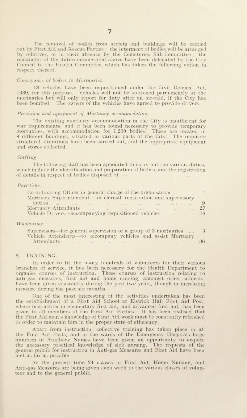 The removal of bodies from streets and buildings will be carried out by First Aid and Rescue Parties ; the interment of bodies will be arranged by relatives, or in their absence by the Cemeteries Sub-Committee ; the remainder of the duties enumerated above have been delegated by the Citv Council to the Health Committee, which has taken the following action in respect thereof. Conveyance of bodies to Mortuaries. 18 vehicles have been requisitioned under the Civil Defence Act, 1939, for this purpose. Vehicles will not be stationed permanently at the mortuaries but will only report for duty after an air-raid, if the City has been bombed. The owners of the vehicles have agreed to provide drivers. Provision and equipment of Mortuary accommodation. The existing mortuary accommodation in the City is insufficient for war requirements, and it has been found necessary to provide temporary mortuaries, with accommodation for 1,200 bodies. These are located in 9 different buildings, situated in various parts of the City. The requisite structural alterations have been carried out, and the appropriate equipment and stores collected. Staffing. The following staff has been appointed to carry out the various duties, which include the identification and preparation of bodies, and the registration of details in respect of bodies disposed of Part-time. Co-ordinating Officer in general charge of the organisation .... .... 1 Mortuary Superintendent—-for clerical, registration and supervisory duties .... .... .... .... .... .... .... .... ... 9 Mortuary Attendants .... .... .... .... .... .... .... 27 Vehicle Drivers—accompanying requisitioned vehicles .... .... 18 Whole-time. Supervisors—for general supervision of a group of 3 mortuaries .... 3 Vehicle Attendants—-to accompany vehicles and assist Mortuary Attendants .... .... .... ... .... .... .... .... 36 8. TRAINING. In order to fit the many hundreds of volunteers for their various branches of service, it has been necessary for the Health Department to organise courses of instruction. These courses of instruction relating to anti-gas measures, first aid and home nursing, amongst other subjects, have been given constantly during the past two years, though in increasing measure during the past six months. One of the most interesting of the activities undertaken has been the establishment of a First Aid School at Elswick Hall First Aid Post, where instruction in elementary first aid, and advanced first aid, has been given to all members of the First Aid Parties. It has been realised that the First Aid man’s knowledge of First Aid work must be constantly refreshed in order to maintain him in the proper state of efficiency. Apart from instruction, collective training has taken place in all the First Aid Posts, and in the wards of the Emergency Hospitals large numbers of Auxiliary Nurses have been given an opportunity to acquire the necessary practical knowledge of sick nursing. The requests of the general public for instruction in Anti-gas Measures and First Aid have been met as far as possible. At the present time 24 classes in First Aid, Home Nursing, and Anti-gas Measures arc being given each week to the various classes of volun¬ teer and to the general public.