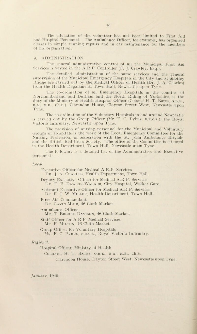 The education of the volunteer has not been limited to First Aid and Hospital Personnel. The Ambulance Officer, for example, has organised classes in simple running repairs and in car maintenance for the members of his organisation. 9. ADMINISTRATION. The general administrative control of all the Municipal First Aid Services is vested in the A.R.P. Controller (F. J. Crawley, Esq.). The detailed administration of the same services and the general supervision of the Municipal Emergency Hospitals in the City and at Shotley Bridge are carried out by the Medical Officer of Health (Dr. j. A. Charles) from the Health Department, Town Hall, Newcastle upon Tyne. The co-ordination of all Emergency Hospitals in the counties of Northumberland and Durham and the North Riding of Yorkshire, is the duty of the Ministry of Health Hospital Officer (Colonel H. T. Bates, o.b.e., b.a., m.b., ch.B.), Clarendon House, Clayton Street West, Newcastle upon Tyne. The co-ordination of the Voluntary Hospitals in and around Newcastle is carried out by the Group Officer (Mr. F. C. Pybus, f.r.c.s.), the Royal Victoria Infirmary, Newcastle upon Tyne. The provision of nursing personnel for the Municipal and Voluntary Groups of Hospitals is the work of the Local Emergency Committee for the Nursing Profession, in association with the St. John Ambulance Brigade and the British Red Cross Society. The office of the Committee is situated in the Health Department, Town Hall, Newcastle upon Tyne. The following is a detailed list of the Administrative and Executive personnel *— Local. Executive Officer for Medical A.R.P. Services Dr. J. A. Charles, Health Department, Town Hall. Deputy Executive Officer for Medical A.R.P. Services Dr. E. F. Dawson-Walker, City Hospital, Walker Gate. Assistant Executive Officer for Medical A.R.P. Services Dr. F. j. W. Miller, Health Department, Town Hall. First Aid Commandant Dr. Gavin Muir, 46 Cloth Market. Ambulance Officer Mr. T. Brooke Davison, 46 Cloth Market. Staff Officer for A.R.P. Medical Services Mr. F. Milton, 46 Cloth Market. Group Officer for Voluntary Hospitals Mr. F. C. Pybus, f.r.c.s., Royal Victoria Infirmary. Regional. Hospital Officer, Ministry of Health Colonel H. T. Bates, o.b.e., b.a., m.b., ch.B., f Clarendon House, Clayton Street West, Newcastle upon Tyne. January, 19-10.