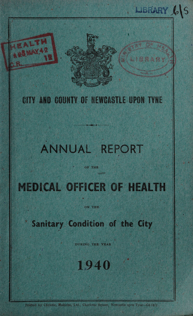 i-iSf&KY j,\S « ' \ dr ,&L V+ ■ *r • jj? 4i * >^^:'5r*T''^“r. • /' A »(.' 'TO . f 4& ( & f 0 fl cs f **> ..** •nfi,: Hct CITY AND COUNTY OF NEWCASTLE UPON TYNE ANNUAL REPORT OF THE ii> < W \ U V *: ■ mm' MEDICAL OFFICER OF HEALTH ON THE Sanitary Condition of the City V-;,; : J _ ; , '■*. ■: i ; V- ' DURING THE YEAR ’ 1940 PriuTed by Christie, Malcolm, Ltd., Charlotte Square^ Newcastle upon Tyne—C4-14It