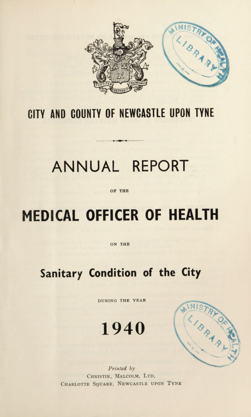 CITV AND COUNTV OF NEWCASTLE UPON TYNE ANNUAL REPORT OF THE MEDICAL OFFICER OF HEALTH ON THE Sanitary Condition of the City DURING THE YEAR 1940 Printed by Christie, Malcolm, Ltd. Charlotte Square, Newcastle upon Tyne