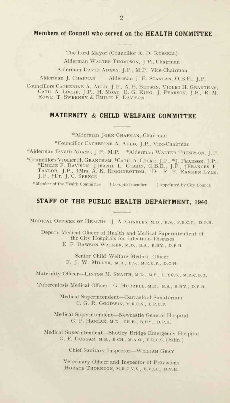 Members of Council who served on the HEALTH COMMITTEE The Lord Mayor (Councillor A. 1). Russell) Alderman Walter Thompson, J.P., Chairman Alderman David Adams, J.P., M.P., Vice-Chairman Alderman J. Chapman Alderman J. E. Scanlan, O.B.E., J.P. Councillors Catherine A. Auld, J.P., A. E. Bedson, Violet H. Grantham, Cath. A. Locke, J.P., H. Moat, E. G. King, J. Pearson, J.P., R. M. Rowe, T. Sweeney & Emilie F. Davison MATERNITY & CHILD WELFARE COMMITTEE ♦Alderman John Chapman, Chairman ♦Councillor Catherine A. Auld, J.P., Vice-Chairman *Alderman David Adams, J.P., M.P. *Alderman Walter Thompson, J.P. ♦Councillors VioletH. Grantham, *Cath. A. Locke, J.P., *J. Pearson, J.P., ♦Emilie F. Davison, JJeanie L. Gibbin, O.B.E., J.P., ^Frances E. Taylor, J.P., fMrs. A. K. Higginbottom, tDr. R. P. Ranken Lyle J.P., fDr. J. C. Spence * Member of the Health Committee f Co-opted member % Appointed by City Council STAFF OF THE PUBLIC HEALTH DEPARTMENT, 1940 Medical Officer of Health—J. A. Charles, m.d., b.s., f.r.c.p., d.p.h. Deputy Medical Officer of Health and Medical Superintendent of the City Hospitals for Infectious Diseases E. F. Dawson-Walker, m.d., b.s., b.hy., d.p.h. Senior Child Welfare Medical Officer F. J. W. Miller, m.b., b.s., m.r.c.p., d.c.h. Maternity Officer—Linton M. Snaith, m.d., m.s., f.r.c.s., m.r.c.o.g. Tuberculosis Medical Officer—G. Hurrell, m.d., b.s., b.hy., d.p.h. Medical Superintendent—Barrasford Sanatorium C. G. R. Goodwin, m.r.c.s., l.r.c.p. Medical Superintendent—Newcastle General Hospital G. P. Harlan, m.d., ch.b., b.hy., d.p.h. Medical Superintendent—Shotley Bridge Emergency Hospital G. F. Duggan, m.b., b.ch., m.a.o., f.r.c.s. (Edin.) Chief Sanitary Inspector—William Gray Veterinary Officer and Inspector of Provisions Horace Thornton, m.r.c.v.s., b.v.sc., d.v.h.