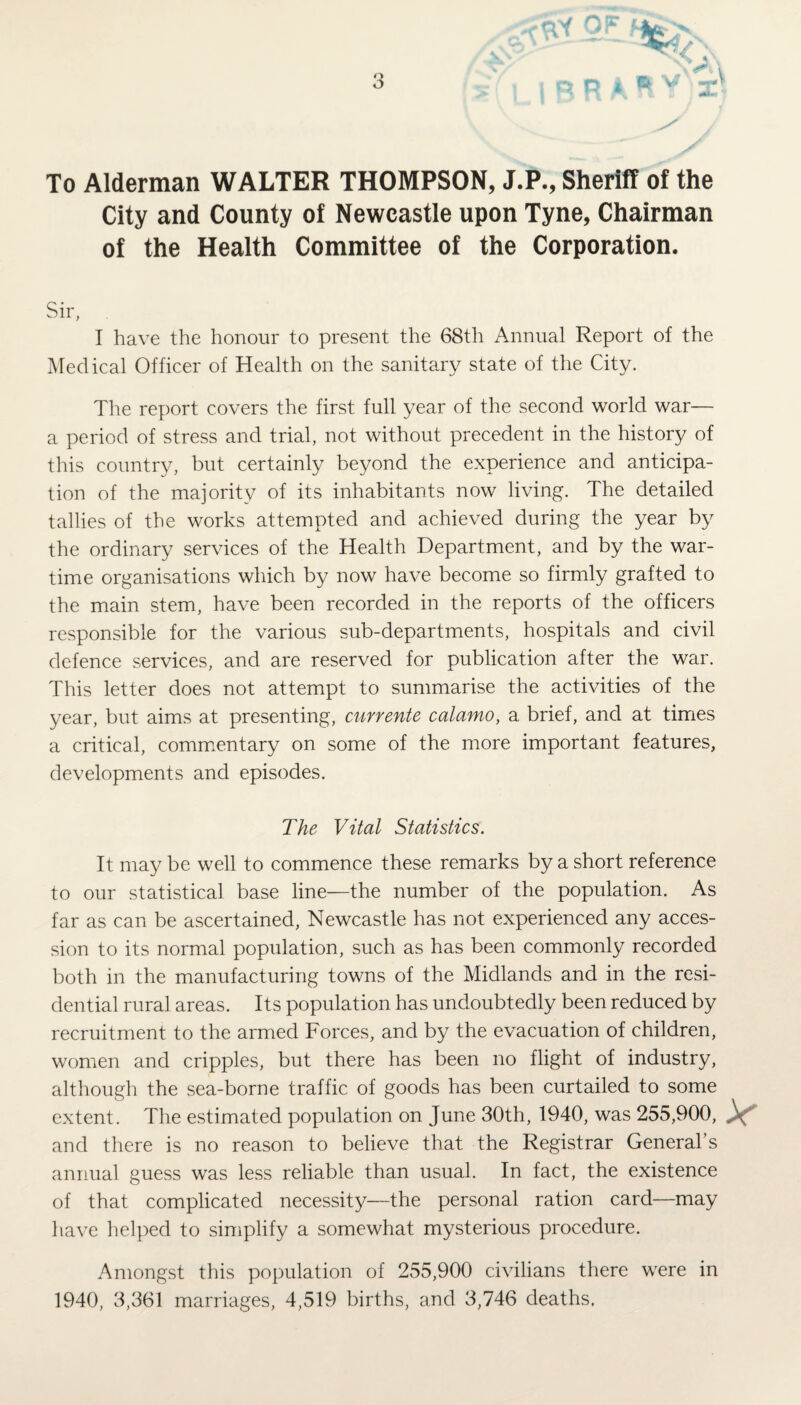 o is v To Alderman WALTER THOMPSON, J.P., Sheriff of the City and County of Newcastle upon Tyne, Chairman of the Health Committee of the Corporation. Sir, . I have the honour to present the 68th Annual Report of the Medical Officer of Health on the sanitary state of the City. The report covers the first full year of the second world war— a period of stress and trial, not without precedent in the history of this country, but certainly beyond the experience and anticipa¬ tion of the majority of its inhabitants now living. The detailed tallies of the works attempted and achieved during the year by the ordinary services of the Health Department, and by the war¬ time organisations which by now have become so firmly grafted to the main stem, have been recorded in the reports of the officers responsible for the various sub-departments, hospitals and civil defence services, and are reserved for publication after the war. This letter does not attempt to summarise the activities of the year, but aims at presenting, currente calamo, a brief, and at times a critical, commentary on some of the more important features, developments and episodes. The Vital Statistics. It may be well to commence these remarks by a short reference to our statistical base line—the number of the population. As far as can be ascertained, Newcastle has not experienced any acces¬ sion to its normal population, such as has been commonly recorded both in the manufacturing towns of the Midlands and in the resi¬ dential rural areas. Its population has undoubtedly been reduced by recruitment to the armed Forces, and by the evacuation of children, women and cripples, but there has been no flight of industry, although the sea-borne traffic of goods has been curtailed to some extent. The estimated population on June 30th, 1940, was 255,900, V and there is no reason to believe that the Registrar General’s annual guess was less reliable than usual. In fact, the existence of that complicated necessity—the personal ration card—may have helped to simplify a somewhat mysterious procedure. Amongst this population of 255,900 civilians there were in 1940, 3,361 marriages, 4,519 births, and 3,746 deaths.