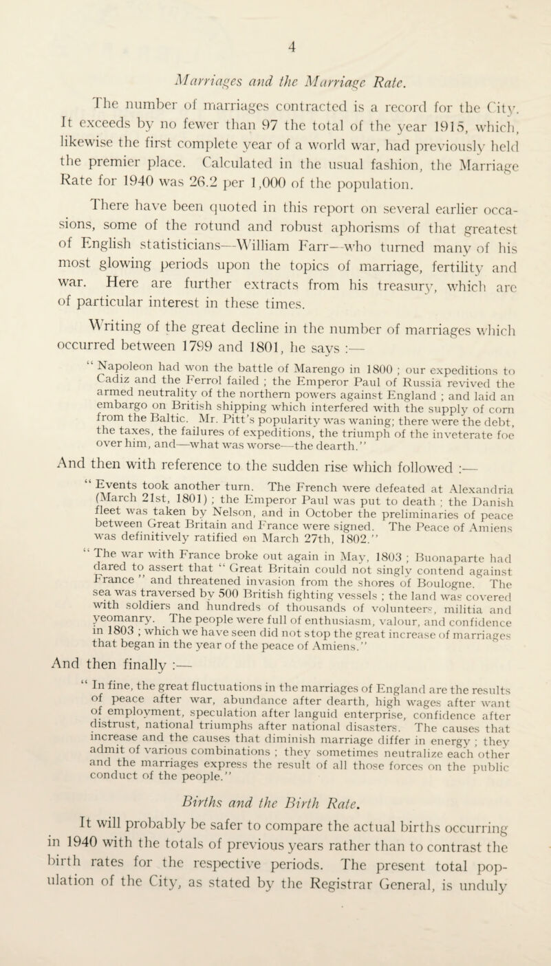 Marriages and the Marriage Rate. I he number of marriages contracted is a record for the City. It exceeds by no fewer than 97 the total of the year 1915, which, likewise the first complete year of a world war, had previously held the premier place. Calculated in the usual fashion, the Marriage Rate for 1940 was 26.2 per 1,000 of the population. 1 here have been quoted in this report on several earlier occa¬ sions, some of the rotund and robust aphorisms of that greatest of English statisticians—William Farr—who turned many of his most glowing periods upon the topics of marriage, fertility and war. Here are further extracts from his treasury, which arc of particular interest in these times. Writing of the great decline in the number of marriages which occurred between 1799 and 1801, he says “ Napoleon had won the battle of Marengo in 1800 ; our expeditions to Cadiz and the Ferrol failed ; the Emperor Paul of Russia revived the armed neutrality of the northern powers against England ; and laid an embargo on British shipping which interfered with the supply of corn from the Baltic. Mr. Pitt’s popularity was waning; there were the debt, the taxes, the failures of expeditions, the triumph of the inveterate foe over him, and—what was worse—the dearth.” And then with reference to the sudden rise which followed :— Events took another turn. The French were defeated at Alexandria (March 21st, 1801) ; the Emperor Paul was put to death ; the Danish fleet was taken by Nelson, and in October the preliminaries of peace between Great Britain and France were signed. The Peace of Amiens was definitively ratified ©n March 27th, 1802.” “ The war with France broke out again in May, 1803 ; Buonaparte had dared to assert that Great Britain could not singly contend against h ranee ” and threatened invasion from the shores of Boulogne. The sea was traversed by 500 British fighting vessels ; the land was covered with soldiers and hundreds of thousands of volunteers, militia and yeomanry. The people were full of enthusiasm, valour, and confidence in 1803 ; which we have seen did not stop the great increase of marriages that began in the year of the peace of Amiens.” And then finally :— In fine, the great fluctuations in the marriages of England are the results of peace after war, abundance after dearth, high wages after want of employment, speculation after languid enterprise, confidence after distrust, national triumphs after national disasters. The causes that increase and the causes that diminish marriage differ in energy ■ thev admit of \ arious combinations ; they sometimes neutralize each other and the marriages express the result of all those forces on the public conduct of the people.” Births and the Birth Rate. It will probably be safer to compare the actual births occurring in 1940 with the totals of previous years rather than to contrast the birth rates for the respective periods. The present total pop¬ ulation of the City, as stated by the Registrar General, is unduly