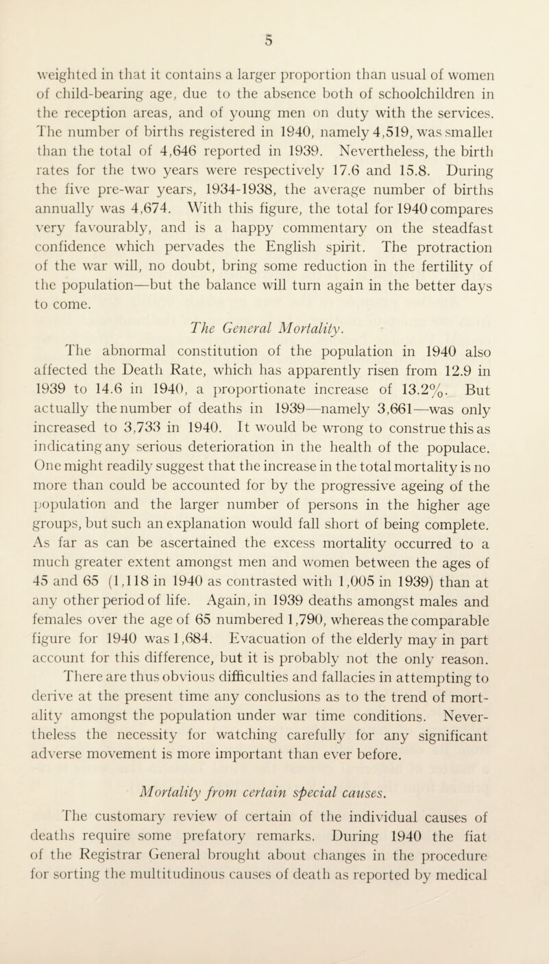 weighted in that it contains a larger proportion than usual of women of child-bearing age, due to the absence both of schoolchildren in the reception areas, and of young men on duty with the services. The number of births registered in 1940, namely 4,519, was smaller than the total of 4,646 reported in 1939. Nevertheless, the birth rates for the two years were respectively 17.6 and 15.8. During the five pre-war years, 1934-1938, the average number of births annually was 4,674. With this figure, the total for 1940compares very favourably, and is a happy commentary on the steadfast confidence which pervades the English spirit. The protraction of the war will, no doubt, bring some reduction in the fertility of the population—but the balance will turn again in the better days to come. The General Mortality. The abnormal constitution of the population in 1940 also affected the Death Rate, which has apparently risen from 12.9 in 1939 to 14.6 in 1940, a proportionate increase of 13.2%. But actually the number of deaths in 1939— namely 3,661—was only increased to 3,733 in 1940. It would be wrong to construe this as indicating any serious deterioration in the health of the populace. One might readily suggest that the increase in the total mortality is no more than could be accounted for by the progressive ageing of the population and the larger number of persons in the higher age groups, but such an explanation would fall short of being complete. As far as can be ascertained the excess mortality occurred to a much greater extent amongst men and women between the ages of 45 and 65 (1,118 in 1940 as contrasted with 1,005 in 1939) than at any other period of life. Again, in 1939 deaths amongst males and females over the age of 65 numbered 1,790, whereas the comparable figure for 1940 was 1,684. Evacuation of the elderly may in part account for this difference, but it is probably not the only reason. There are thus obvious difficulties and fallacies in attempting to derive at the present time any conclusions as to the trend of mort¬ ality amongst the population under war time conditions. Never¬ theless the necessity for watching carefully for any significant adverse movement is more important than ever before. Mortality from certain special causes. The customary review of certain of the individual causes of deaths require some prefatory remarks. During 1940 the fiat of the Registrar General brought about changes in the procedure for sorting the multitudinous causes of death as reported by medical