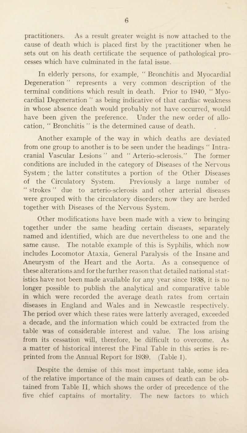 practitioners. As a result greater weight is now attached to the cause of death which is placed first by the practitioner when he sets out on his death certificate the sequence of pathological pro¬ cesses which have culminated in the fatal issue. In elderly persons, for example, “ Bronchitis and Myocardial Degeneration ” represents a very common description of the terminal conditions which result in death. Prior to 1940, “ Myo¬ cardial Degeneration ” as being indicative of that cardiac weakness in whose absence death would probably not have occurred, would have been given the preference. Under the new order of allo¬ cation, “ Bronchitis ” is the determined cause of death. Another example of the way in which deaths are deviated from one group to another is to be seen under the headings “ Intra¬ cranial Vascular Lesions ” and “ Arterio-sclerosis.” The former conditions are included in the category of Diseases of the Nervous System ; the latter constitutes a portion of the Other Diseases of the Circulatory System. Previously a large number of “ strokes ” due to arterio-sclerosis and other arterial diseases were grouped with the circulatory disorders; now they are herded together with Diseases of the Nervous System. Other modifications have been made with a view to bringing together under the same heading certain diseases, separately named and identified, which are due nevertheless to one and the same cause. The notable example of this is Syphilis, which now includes Locomotor Ataxia, General Paralysis of the Insane and Aneurysm of the Heart and the Aorta. As a consequence of these alterations and for the further reason that detailed national stat¬ istics have not been made available for any year since 1938, it is no longer possible to publish the analytical and comparative table in which were recorded the average death rates from certain diseases in England and Wales and in Newcastle respectively. The period over which these rates were latterly averaged, exceeded a decade, and the information which could be extracted from the table was of considerable interest and value. The loss arising from its cessation will, therefore, be difficult to overcome. As a matter of historical interest the Final Table in this series is re¬ printed from the Annual Report for 1939. (Table 1). Despite the demise of this most important table, some idea of the relative importance of the main causes of death can be ob¬ tained from Table II, which shows the order of precedence of the five chief captains of mortality. The new factors to which