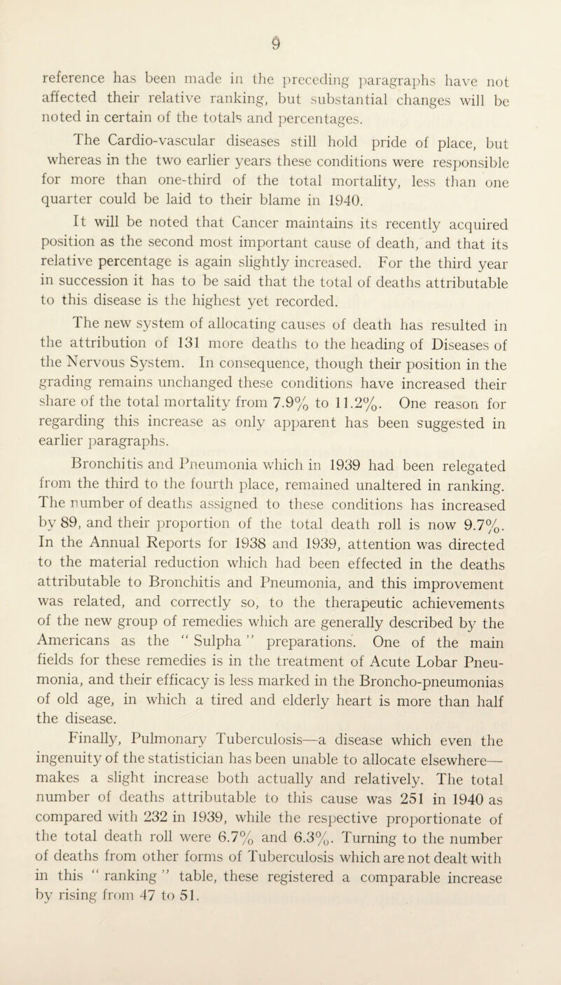 reference has been made in the preceding paragraphs have not affected their relative ranking, but substantial changes will be noted in certain of the totals and percentages. The Cardio-vascular diseases still hold pride of place, but whereas in the two earlier years these conditions were responsible for more than one-third of the total mortality, less than one quarter could be laid to their blame in 1940. It will be noted that Cancer maintains its recently acquired position as the second most important cause of death, and that its relative percentage is again slightly increased. For the third year in succession it has to be said that the total of deaths attributable to this disease is the highest yet recorded. The new system of allocating causes of death has resulted in the attribution of 131 more deaths to the heading of Diseases of the Nervous System. In consequence, though their position in the grading remains unchanged these conditions have increased their share of the total mortality from 7.9% to 11.2%. One reason for regarding this increase as only apparent has been suggested in earlier paragraphs. Bronchitis and Pneumonia which in 1939 had been relegated from the third to the fourth place, remained unaltered in ranking. The number of deaths assigned to these conditions has increased by 89, and their proportion of the total death roll is now 9.7%. In the Annual Reports for 1938 and 1939, attention was directed to the material reduction which had been effected in the deaths attributable to Bronchitis and Pneumonia, and this improvement was related, and correctly so, to the therapeutic achievements of the new group of remedies which are generally described by the Americans as the “Sulpha’' preparations. One of the main fields for these remedies is in the treatment of Acute Lobar Pneu¬ monia, and their efficacy is less marked in the Broncho-pneumonias of old age, in which a tired and elderly heart is more than half the disease. Finally, Pulmonary Tuberculosis—a disease which even the ingenuity of the statistician has been unable to allocate elsewhere— makes a slight increase both actually and relatively. The total number of deaths attributable to this cause was 251 in 1940 as compared with 232 in 1939, while the respective proportionate of the total death roll were 6.7% and 6.3%. Turning to the number of deaths from other forms of Tuberculosis which are not dealt with in this “ ranking ” table, these registered a comparable increase by rising from 47 to 51.