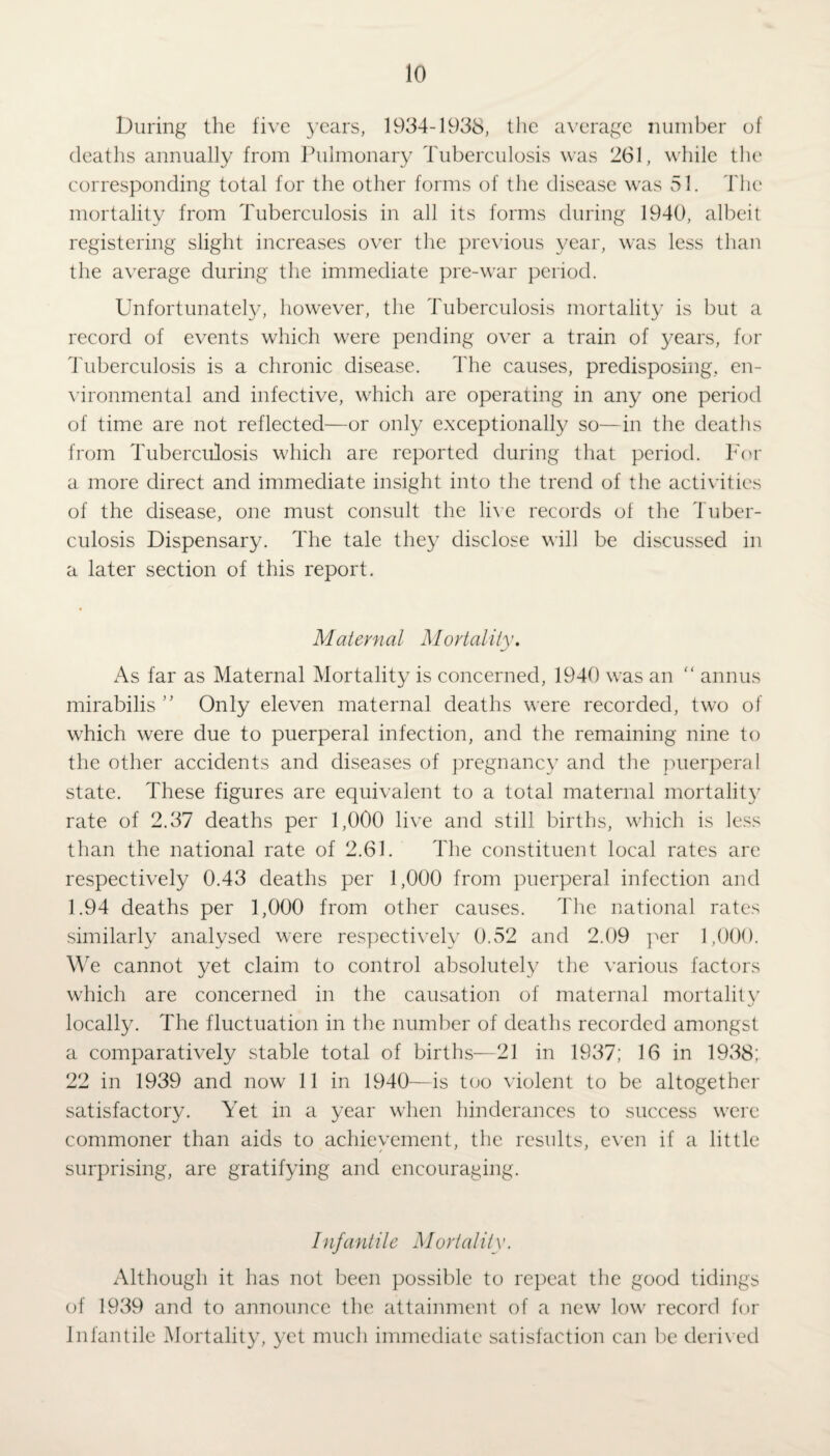 During the five years, 1934-1938, the average number of deaths annually from Pulmonary Tuberculosis was 261, while the corresponding total for the other forms of the disease was 51. The mortality from Tuberculosis in all its forms during 1940, albeit registering slight increases over the previous year, was less than the average during the immediate pre-war period. Unfortunately, however, the Tuberculosis mortality is but a record of events which were pending over a train of years, for Tuberculosis is a chronic disease. The causes, predisposing, en¬ vironmental and infective, which are operating in any one period of time are not reflected—or only exceptionally so—in the deaths from Tuberculosis which are reported during that period. For a more direct and immediate insight into the trend of the activities of the disease, one must consult the live records of the Tuber¬ culosis Dispensary. The tale they disclose will be discussed in a later section of this report. Maternal Mortality. As far as Maternal Mortality is concerned, 1940 was an “ annus mirabilis ” Only eleven maternal deaths were recorded, two of which were due to puerperal infection, and the remaining nine to the other accidents and diseases of pregnancy and the puerperal state. These figures are equivalent to a total maternal mortality rate of 2.37 deaths per 1,000 live and still births, which is less than the national rate of 2.61. The constituent local rates are respectively 0.43 deaths per 1,000 from puerperal infection and 1.94 deaths per 1,000 from other causes. The national rates similarly analysed were respectively 0.52 and 2.09 per 1,000. We cannot yet claim to control absolutely the various factors which are concerned in the causation of maternal mortality locally. The fluctuation in the number of deaths recorded amongst a comparatively stable total of births—21 in 1937; 16 in 1938; 22 in 1939 and now 11 in 1940—is too violent to be altogether satisfactory. Yet in a year when hinderances to success were commoner than aids to achievement, the results, even if a little surprising, are gratifying and encouraging. Infantile Mortality. Although it has not been possible to repeat the good tidings of 1939 and to announce the attainment of a new low record for Infantile Mortality, yet much immediate satisfaction can be derived