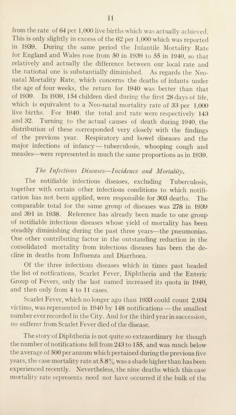 from the rate of 64 per 1,000 live births which was actually achieved. This is only slightly in excess of the 62 per 1,000 which was reported in 1939. During the same period the Infantile Mortality Rate for England and Wales rose from 50 in 1939 to 55 in 1940, so that relatively and actually the difference between our local rate and the national one is substantially diminished. As regards the Neo¬ natal Mortality Rate, which concerns the deaths of infants under the age of four weeks, the return for 1940 was better than that of 1939. In 1939, 154 children died during the first 28 days of life, which is equivalent to a Neo-natal mortality rate of 33 per 1,000 live births, bor 1940, the total and rate were respectively 143 and 32. Turning to the actual causes of death during 1940, the distribution of these corresponded very closely with the findings of the previous year. Respiratory and bowel diseases and the major infections of infancy — tuberculosis, whooping cough and measles—were represented in much the same proportions as in 1939. The Infectious Diseases—Incidence and Mortality. I he notifiable infectious diseases, excluding Tuberculosis, together with certain other infectious conditions to which notifi¬ cation has not been applied, were responsible for 303 deaths. The comparable total for the same group of diseases was 278 in 1939 and 391 in 1938. Reference has already been made to one group of notifiable infectious diseases whose yield of mortality has been steadily diminishing during the past three years—the pneumonias, One other contributing factor in the outstanding reduction in the consolidated mortality from infectious diseases has been the de¬ cline in deaths from Influenza and Diarrhoea. Of the three infectious diseases which in times past headed the list of notfications, Scarlet Fever, Diphtheria and the Enteric Group of Fevers, only the last named increased its quota in 1940, and then only from 4 to 11 cases. Scarlet Fever, which no longer ago than 1933 could count 2,034 victims, was represented in 1940 by 148 notifications — the smallest number ever recorded in the City. And for the third year in succession, no sufferer from Scarlet Fever died of the disease. I he story of Diphtheria is not quite so extraordinary for though the number of notifications fell from 243 to 155, and was much below the average of 500 per annum which pertained during the previous five years, the case mortality rate at 5.8% was a shade higher than has been experienced recently. Nevertheless, the nine deaths which this case mortality rate represents need not have occurred if the bulk of the