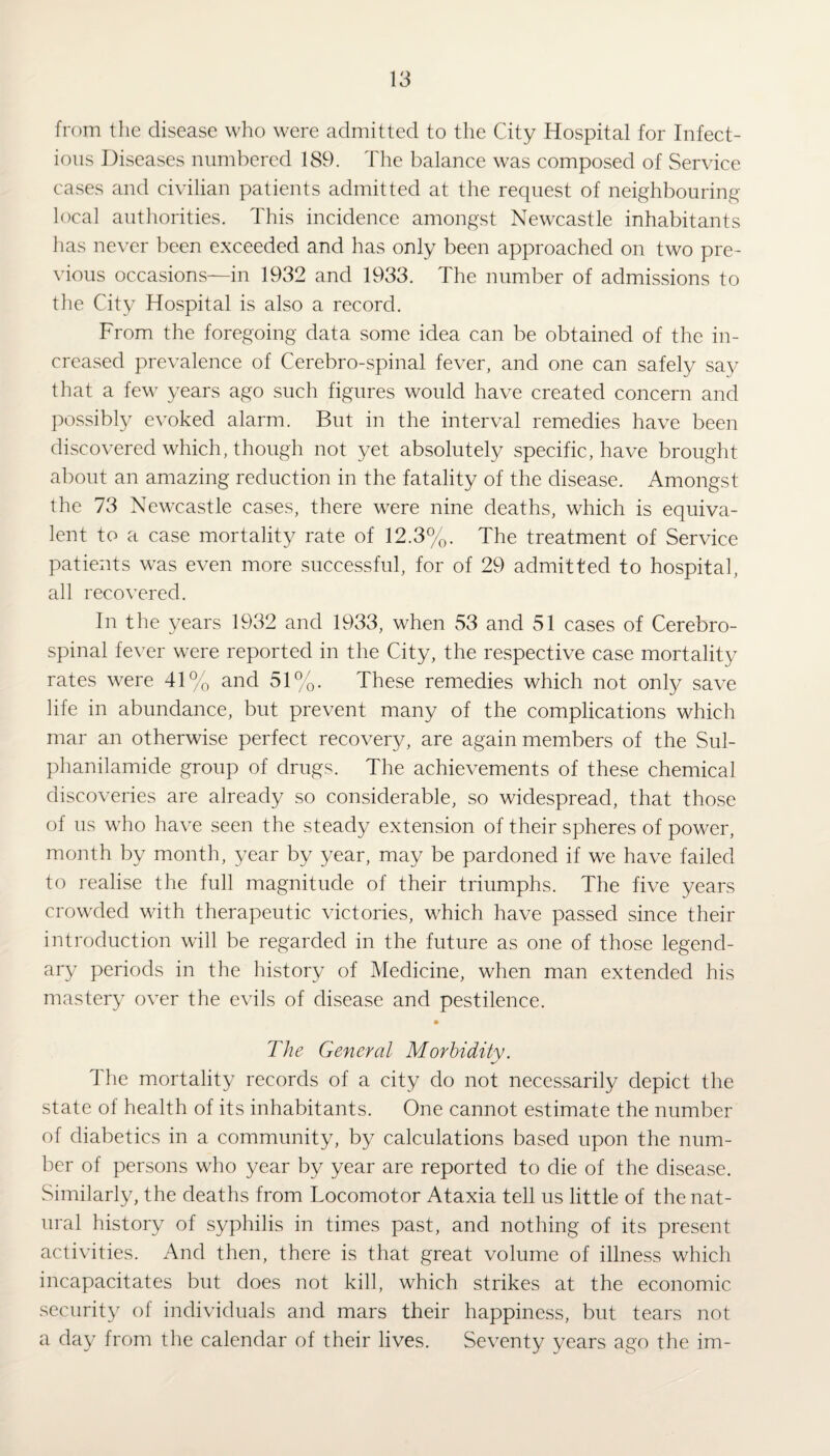 from the disease who were admitted to the City Hospital for Infect¬ ious Diseases numbered 189. The balance was composed of Service cases and civilian patients admitted at the request of neighbouring local authorities. This incidence amongst Newcastle inhabitants has never been exceeded and has only been approached on two pre¬ vious occasions—in 1932 and 1933. The number of admissions to the City Hospital is also a record. From the foregoing data some idea can be obtained of the in¬ creased prevalence of Cerebro-spinal fever, and one can safely say that a few years ago such figures would have created concern and possibly evoked alarm. But in the interval remedies have been discovered which, though not yet absolutely specific, have brought about an amazing reduction in the fatality of the disease. Amongst the 73 Newcastle cases, there were nine deaths, which is equiva¬ lent to a case mortality rate of 12.3%. The treatment of Service patients was even more successful, for of 29 admitted to hospital, all recovered. In the years 1932 and 1933, when 53 and 51 cases of Cerebro¬ spinal fever were reported in the City, the respective case mortality rates were 41% and 51%. These remedies which not only save life in abundance, but prevent many of the complications which mar an otherwise perfect recovery, are again members of the Sul- phanilamide group of drugs. The achievements of these chemical discoveries are already so considerable, so widespread, that those of us who have seen the steady extension of their spheres of power, month by month, year by year, may be pardoned if we have failed to realise the full magnitude of their triumphs. The five years crowded with therapeutic victories, which have passed since their introduction will be regarded in the future as one of those legend¬ ary periods in the history of Medicine, when man extended his mastery over the evils of disease and pestilence. The General Morbidity. The mortality records of a city do not necessarily depict the state of health of its inhabitants. One cannot estimate the number of diabetics in a community, by calculations based upon the num¬ ber of persons who year by year are reported to die of the disease. Similarly, the deaths from Locomotor Ataxia tell us little of the nat¬ ural history of syphilis in times past, and nothing of its present activities. And then, there is that great volume of illness which incapacitates but does not kill, which strikes at the economic security of individuals and mars their happiness, but tears not a day from the calendar of their lives. Seventy years ago the im-