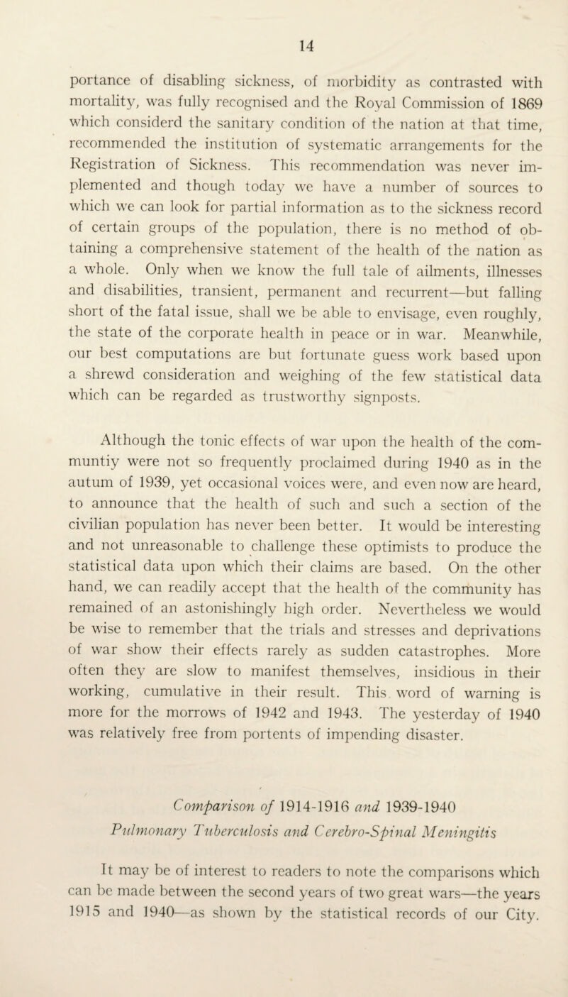 portance of disabling sickness, of morbidity as contrasted with mortality, was fully recognised and the Royal Commission of 1869 which considerd the sanitary condition of the nation at that time, recommended the institution of systematic arrangements for the Registration of Sickness. This recommendation was never im¬ plemented and though today we have a number of sources to which we can look for partial information as to the sickness record of certain groups of the population, there is no method of ob- • taining a comprehensive statement of the health of the nation as a whole. Only when we know the full tale of ailments, illnesses and disabilities, transient, permanent and recurrent—but falling short of the fatal issue, shall we be able to envisage, even roughly, the state of the corporate health in peace or in war. Meanwhile, our best computations are but fortunate guess work based upon a shrewd consideration and weighing of the few statistical data which can be regarded as trustworthy signposts. Although the tonic effects of war upon the health of the com- muntiy were not so frequently proclaimed during 1940 as in the autum of 1939, yet occasional voices were, and even now are heard, to announce that the health of such and such a section of the civilian population has never been better. It would be interesting and not unreasonable to challenge these optimists to produce the statistical data upon which their claims are based. On the other hand, we can readily accept that the health of the community has remained of an astonishingly high order. Nevertheless we would be wise to remember that the trials and stresses and deprivations of war show their effects rarely as sudden catastrophes. More often they are slow to manifest themselves, insidious in their working, cumulative in their result. This word of warning is more for the morrows of 1942 and 1943. The yesterday of 1940 was relatively free from portents of impending disaster. Comparison of 1914-1916 and 1939-1940 Pulmonary Tuberculosis and Cerebro-Spinal Meningitis It may be of interest to readers to note the comparisons which can be made between the second years of two great wars—the years 1915 and 1940—as shown by the statistical records of our City.