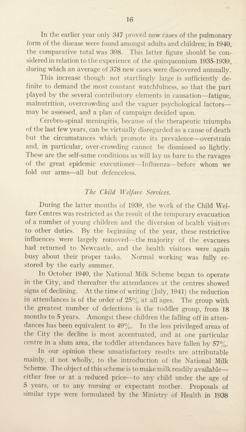 In the earlier year only 347 proved new cases of the pulmonary form of the disease were found amongst adults and children; in 1940, the comparative total was 398. This latter figure should be con¬ sidered in relation to the experience of the quinquennium 1935-1939, during which an average of 378 new cases were discovered annually. This increase though not startlingly large is sufficiently de¬ finite to demand the most constant watchfulness, so that the part played by the several contributory elements in causation—fatigue, malnutrition, overcrowding and the vaguer psychological factors— may be assessed, and a plan of campaign decided upon. Cerebro-spinal meningitis, because of the therapeutic triumphs of the last few years, can be virtually disregarded as a cause of death but the circumstances which promote its prevalence—overstrain and, in particular, over-crowding cannot be dismissed so lightly. These are the self-same conditions as will lay us bare to the ravages of the great epidemic executioner—Influenza—before whom we fold our arms—all but defenceless. The Child Welfare Services. During the latter months of 1939, the work of the Child Wel¬ fare Centres was restricted as the result of the temporary evacuation of a number of young children and the diversion of health visitors to other duties. By the beginning of the year, these restrictive influences were largely removed—the majority of the evacuees had returned to Newcastle, and the health visitors were again busy about their proper tasks. Normal working was fully re¬ stored by the early summer. In October 1940, the National Milk Scheme began to operate in the City, and thereafter the attendances at the centres showed signs of declining. At the time of writing (July, 1941) the reduction in attendances is of the order of 25% at all ages. The group with the greatest number of defections is the toddler group, from 18 months to 5 years. Amongst these children the falling off in atten¬ dances has been equivalent to 49%. In the less privileged areas of the City the decline is most accentuated, and at one particular centre in a slum area, the toddler attendances have fallen by 57%. In our opinion these unsatisfactory results are attributable mainly, if not wholly, to the introduction of the National Milk Scheme. The object of this scheme is to make milk readily available— either free or at a reduced price—to any child under the age of 5 years, or to any nursing or expectant mother. Proposals of similar type were formulated by the Ministry of Health in 1938