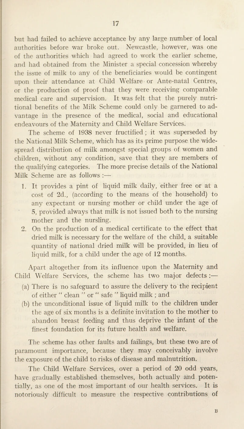 but had failed to achieve acceptance by any large number of local authorities before war broke out. Newcastle, however, was one of the authorities which had agreed to work the earlier scheme, and had obtained from the Minister a special concession whereby the issue of milk to any of the beneficiaries would be contingent upon their attendance at Child Welfare or Ante-natal Centres, or the production of proof that they were receiving comparable medical care and supervision. It was felt that the purely nutri¬ tional benefits of the Milk Scheme could only be garnered to ad¬ vantage in the presence of the medical, social and educational endeavours of the Maternity and Child Welfare Services. The scheme of 1938 never fructified ; it was superseded by the National Milk Scheme, which has as its prime purpose the wide¬ spread distribution of milk amongst special groups of women and children, without any condition, save that they are members of the qualifying categories. The more precise details of the National Milk Scheme are as follows :— 1. It provides a pint of liquid milk daily, either free or at a cost of 2d., (according to the means of the household) to any expectant or nursing mother or child under the age of 5, provided always that milk is not issued both to the nursing mother and the nursling. 2. On the production of a medical certificate to the effect that dried milk is necessary for the welfare of the child, a suitable quantity of national dried milk will be provided, in lieu of liquid milk, for a child under the age of 12 months. Apart altogether from its influence upon the Maternity and Child Welfare Services, the scheme has two major defects :— (a) There is no safeguard to assure the delivery to the recipient of either  clean ” or “ safe ” liquid milk ; and (b) the unconditional issue of liquid milk to the children under the age of six months is a definite invitation to the mother to abandon breast feeding and thus deprive the infant of the finest foundation for its future health and welfare. The scheme has other faults and failings, but these two are of paramount importance, because they may conceivably involve the exposure of the child to risks of disease and malnutrition. The Child Welfare Services, over a period of 20 odd years, have gradually established themselves, both actually and poten¬ tially, as one of the most important of our health services. It is notoriously difficult to measure the respective contributions of B
