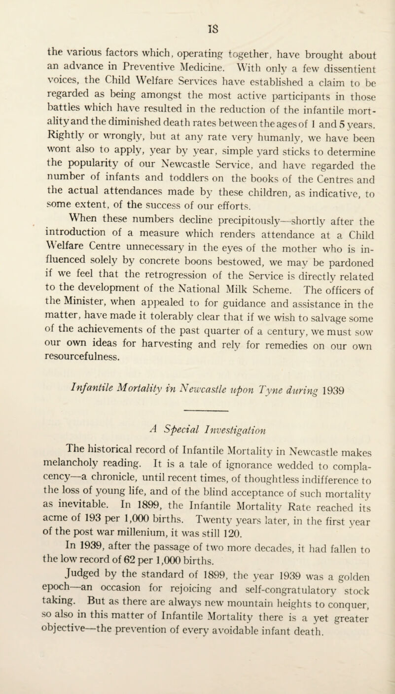 IS the various factors which, operating together, have brought about an advance in Preventive Medicine. With only a few dissentient voices, the Child Welfare Services have established a claim to be regarded as being amongst the most active participants in those battles which have resulted in the reduction of the infantile mort¬ ality and the diminished death rates between the ages of 1 and 5 years. Rightly or wrongly, but at any rate very humanly, we have been wont also to apply, year by year, simple yard sticks to determine the popularity of our Newcastle Service, and have regarded the number of infants and toddlers on the books of the Centres and the actual attendances made by these children, as indicative, to some extent, of the success of our efforts. When these numbers decline precipitously—shortly after the introduction of a measure which renders attendance at a Child Welfare Centre unnecessary in the eyes of the mother who is in¬ fluenced solely by concrete boons bestowed, we mav be pardoned if we feel that the retrogression of the Service is directly related to the development of the National Milk Scheme. The officers of the Minister, when appealed to for guidance and assistance in the matter, have made it tolerably clear that if we wish to salvage some of the achievements of the past quarter of a century, we must sow our own ideas for harvesting and rely for remedies on our own resourcefulness. Infantile Mortality in Newcastle upon Tyne during 1939 A Special Investigation The historical record of Infantile Mortality in Newcastle makes melancholy reading. It is a tale of ignorance wedded to compla¬ cency a chronicle, until recent times, of thoughtless indifference to the loss of young life, and of the blind acceptance of such mortality as inevitable. In 1899, the Infantile Mortality Rate reached its acme of 193 per 1,000 births. Twenty years later, in the first vear of the post war millenium, it was still 120. In 1939, after the passage of two more decades, it had fallen to the low record of 62 per 1,000 births. Judged by the standard of 1899, the year 1939 was a golden epoch an occasion for rejoicing and self-congratulatory stock taking. But as there are always new mountain heights to conquer, so also in this matter of Infantile Mortality there is a yet greater objective—the prevention of every avoidable infant death.