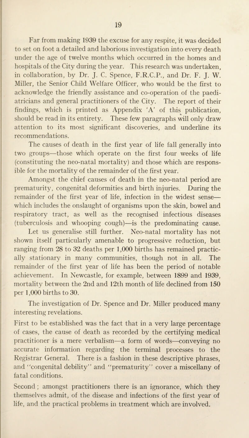 Far from making 1939 the excuse for any respite, it was decided to set on foot a detailed and laborious investigation into every death under the age of twelve months which occurred in the homes and hospitals of the City during the year. This research was undertaken, in collaboration, by Dr. J. C. Spence, F.R.C.P., and Dr. F. J. W. Miller, the Senior Child Welfare Officer, who would be the first to acknowledge the friendly assistance and co-operation of the paedi¬ atricians and general practitioners of the City. The report of their findings, which is printed as Appendix ‘A’ of this publication, should be read in its entirety. These few paragraphs will only draw attention to its most significant discoveries, and underline its recommendations. The causes of death in the first year of life fall generally into two groups—those which operate on the first four weeks of life (constituting the neo-natal mortality) and those which are respons¬ ible for the mortality of the remainder of the first year. Amongst the chief causes of death in the neo-natal period are prematurity, congenital deformities and birth injuries. During the remainder of the first year of life, infection in the widest sense— which includes the onslaught of organisms upon the skin, bowel and respiratory tract, as well as the recognised infectious diseases (tuberculosis and whooping cough)—is the predominating cause. Let us generalise still further. Neo-natal mortality has not shown itself particularly amenable to progressive reduction, but ranging from 28 to 32 deaths per 1,000 births has remained practic¬ ally stationary in many communities, though not in all. The remainder of the first year of life has been the period of notable achievement. In Newcastle, for example, between 1899 and 1939, mortality between the 2nd and 12th month of life declined from 150 per 1,000 births to 30. The investigation of Dr. Spence and Dr. Miller produced many interesting revelations. First to be established was the fact that in a very large percentage of cases, the cause of death as recorded by the certifying medical practitioner is a mere verbalism—a form of words—conveying no accurate information regarding the terminal processes to the Registrar General. There is a fashion in these descriptive phrases, and ‘‘congenital debility” and “prematurity” cover a miscellany of fatal conditions. Second ; amongst practitioners there is an ignorance, which they themselves admit, of the disease and infections of the first year of life, and the practical problems in treatment which are involved.