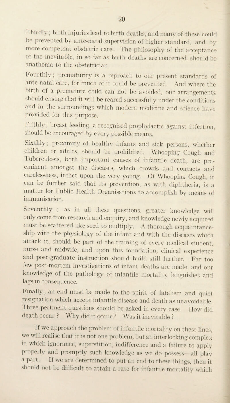 Thirdly; birth injuries lead to birth deaths, and many of these could be prevented by ante-natal supervision of higher standard, and by more competent obstetric care. The philosophy of the acceptance of the inevitable, in so far as birth deaths are concerned, should be anathema to the obstetrician. Fourthly; prematurity is a reproach to our present standards of ante-natal care, for much of it could be prevented. And where the birth of a premature child can not be avoided, our arrangements should ensure that it will be reared successfully under the conditions and in the surroundings which modern medicine and science have provided for this purpose. hifthly; breast feeding, a recognised prophylactic against infection, should be encouraged by every possible means. Sixthly; proximity of healthy infants and sick persons, whether children or adults, should be prohibited. Whooping Cough and Tuberculosis, both important causes of infantile death, are pre¬ eminent amongst the diseases, which crowds and contacts and carelessness, inflict upon the very young. Of Whooping Cough, it can be further said that its prevention, as with diphtheria, is a matter for Public Health Organisations to accomplish by means of immunisation. Seventhly ; as in all these questions, greater knowledge will only come from research and enquiry, and knowledge newly acquired must be scattered like seed to multiply. A thorough acquaintance¬ ship with the physiology of the infant and with the diseases which attack it, should be part of the training of every medical student, nurse and midwife, and upon this foundation, clinical experience and post-graduate instruction should build still further. Far too few post-mortem investigations of infant deaths are made, and our knowledge of the pathology of infantile mortality languishes and lags in consequence. Finally; an end must be made to the spirit of fatalism and quiet resignation which accept infantile disease and death as unavoidable. Three pertinent questions should be asked in every case. How did death occur ? Why did it occur ? Was it inevitable ? If we approach the problem of infantile mortality on these lines, we will realise that it is not one problem, but an interlocking complex in which ignorance, superstition, indifference and a failure to apply properly and promptly such knowledge as we do possess—all play a part. If we are determined to put an end to these things, then it should not be difficult to attain a rate for infantile mortality which