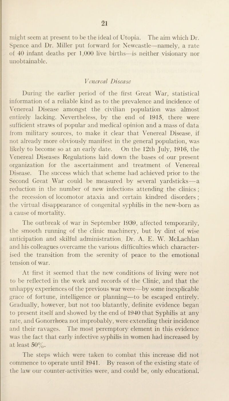 might seem at present to be the ideal of Utopia. The aim which Dr. Spence and Dr. Miller put forward for Newcastle—namely, a rate of 40 infant deaths per 1,000 live births—is neither visionary nor unobtainable. Venereal Disease During the earlier period of the first Great War, statistical information of a reliable kind as to the prevalence and incidence of Venereal Disease amongst the civilian population was almost entirely lacking. Nevertheless, by the end of 1915, there were sufficient straws of popular and medical opinion and a mass of data from military sources, to make it clear that Venereal Disease, if not already more obviously manifest in the general population, was likely to become so at an early date. On the 12th July, 1916, the Venereal Diseases Regulations laid down the bases of our present organization for the ascertainment and treatment of Venereal Disease. The success which that scheme had achieved prior to the Second Great War could be measured by several yardsticks — a reduction in the number of new infections attending the clinics ; the recession of locomotor ataxia and certain kindred disorders ; the virtual disappearance of congenital syphilis in the new-born as a cause of mortality. The outbreak of war in September 1939, affected temporarily, the smooth running of the clinic machinery, but by dint of wise anticipation and skilful administration. Dr. A. E. W. McLachlan and his colleagues overcame the various difficulties which character¬ ised the transition from the serenity of peace to the emotional tension of war. At first it seemed that the new conditions of living were not to be reflected in the work and records of the Clinic, and that the unhappy experiences of the previous war were-—by some inexplicable grace of fortune, intelligence or planning—to be escaped entirely. Gradually, however, but not too blatantly, definite evidence began to present itself and showed by the end of 1940 that Syphilis at any rate, and Gonorrhoea not improbably, were extending their incidence and their ravages. The most peremptory element in this evidence was the fact that early infective syphilis in women had increased by at least 50%. The steps which were taken to combat this increase did not commence to operate until 1941. By reason of the existing state of the law our counter-activities were, and could be, only educational.
