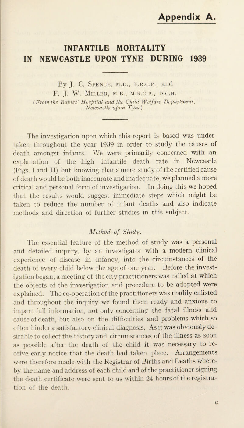 Appendix A. INFANTILE MORTALITY IN NEWCASTLE UPON TYNE DURING 1939 By J. C. Spence, m.d., f.r.c.p., and F. J. W. Miller, m.b., m.r.c.p., d.c.h. {From the Babies’ Hospital and the Child Welfare Department, Newcastle upon Tyne) The investigation upon which this report is based was under¬ taken throughout the year 1939 in order to study the causes of death amongst infants. We were primarily concerned with an explanation of the high infantile death rate in Newcastle (Figs. I and II) but knowing that a mere study of the certified cause of death would be both inaccurate and inadequate, we planned a more critical and personal form of investigation. In doing this we hoped that the results would suggest immediate steps which might be taken to reduce the number of infant deaths and also indicate methods and direction of further studies in this subject. Method of Study. The essential feature of the method of study was a personal and detailed inquiry, by an investigator with a modern clinical experience of disease in infancy, into the circumstances of the death of every child below the age of one year. Before the invest¬ igation began, a meeting of the city practitioners was called at which the objects of the investigation and procedure to be adopted were explained. The co-operation of the practitioners was readily enlisted and throughout the inquiry we found them ready and anxious to impart full information, not only concerning the fatal illness and cause of death, but also on the difficulties and problems which so often hinder a satisfactory clinical diagnosis. As it was obviously de¬ sirable to collect the history and circumstances of the illness as soon as possible after the death of the child it was necessary to re¬ ceive early notice that the death had taken place. Arrangements were therefore made with the Registrar of Births and Deaths where¬ by the name and address of each child and of the practitioner signing the death certificate were sent to us within 24 hours of the registra¬ tion of the death. c