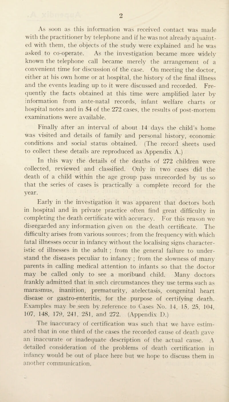 As soon as this information was received contact was made with the practitioner by telephone and if he was not already aquaint- ed with them, the objects of the study were explained and lie was asked to co-operate. As the investigation became more widely known the telephone call became merely the arrangement of a convenient time for discussion of the case. On meeting the doctor, either at his own home or at hospital, the history of the final illness and the events leading up to it were discussed and recorded. Fre- quently the facts obtained at this time were amplified later by information from ante-natal records, infant welfare charts or hospital notes and in 54 of the 272 cases, the results of post-mortem examinations were available. Finally after an interval of about 14 days the child’s home was visited and details of family and personal history, economic conditions and social status obtained. (The record sheets used to collect these details are reproduced as Appendix A.) In this way the details of the deaths of 272 children were collected, reviewed and classified. Only in two cases did the death of a child within the age group pass unrecorded by us so that the series of cases is practically a complete record for the year. Early in the investigation it was apparent that doctors both in hospital and in private practice often find great difficulty in completing the death certificate with accuracy. For this reason we disregarded any information given on the death certificate. The difficulty arises from various sources; from the frequency with which fatal illnesses occur in infancy without the localising signs character¬ istic of illnesses in the adult ; from the general failure to under¬ stand the diseases peculiar to infancy ; from the slowness of many parents in calling medical attention to infants so that the doctor may be called only to see a moribund child. Many doctors frankly admitted that in such circumstances they use terms such as marasmus, inanition, prematurity, atelectasis, congenital heart disease or gastro-enteritis, for the purpose of certifying death. Examples may be seen by,reference to Cases No. 14, 15, 25, 104, 107, 148, 179, 241, 251, and 272. (Appendix D.) The inaccuracy of certification was such that we have estim¬ ated that in one third of the cases the recorded cause of death gave an inaccurate or inadequate description of the actual cause. A detailed consideration of the problems of death certification in infancy would be out of place here but we hope to discuss them in another communication,