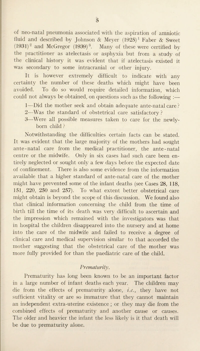 of neo-natal pneumonia associated with the aspiration of amniotic fluid and described by Johnson & Meyer (1925)1 Faber & Sweet (1931)2 and McGregor (1939) k Many of these were certified by the practitioner as atelectasis or asphyxia but from a study of the clinical history it was evident that if atelectasis existed it was secondary to some intracranial or other injury. It is however extremely difficult to indicate with any certainty the number of these deaths which might have been avoided. To do so would require detailed information, which could not always be obtained, on questions such as the following :— 1— Did the mother seek and obtain adequate ante-natal care ? 2— Was the standard of obstetrical care satisfactory ? 3— Were all possible measures taken to care for the newly- born child ? Notwithstanding the difficulties certain facts can be stated. It was evident that the large majority of the mothers had sought ante-natal care from the medical practitioner, the ante-natal centre or the midwife. Only in six cases had such care been en¬ tirely neglected or sought only a few days before the expected date of confinement. There is also some evidence from the information available that a higher standard of ante-natal care of the mother might have prevented some of the infant deaths (see Cases 28, 118, 151, 220, 250 and 257). To what extent better obstetrical care might obtain is beyond the scope of this discussion. We found also that clinical information concerning the child from the time of birth till the time of its death was very difficult to ascertain and the impression which remained with the investigators was that in hospital the children disappeared into the nursery and at home into the care of the midwife and failed to receive a degree of clinical care and medical supervision similar to that accorded the mother suggesting that the obstetrical care of the mother was more fully provided for than the paediatric care of the child. Prematurity. Prematurity has long been known to be an important factor in a large number of infant deaths each year. The children may die from the effects of prematurity alone, i.e., they have not sufficient vitality or are so immature that they cannot maintain an independent extra-uterine existence ; or they may die from the combined effects of prematurity and another cause or causes. The older and heavier the infant the less likely is it that death will be due to prematurity alone.