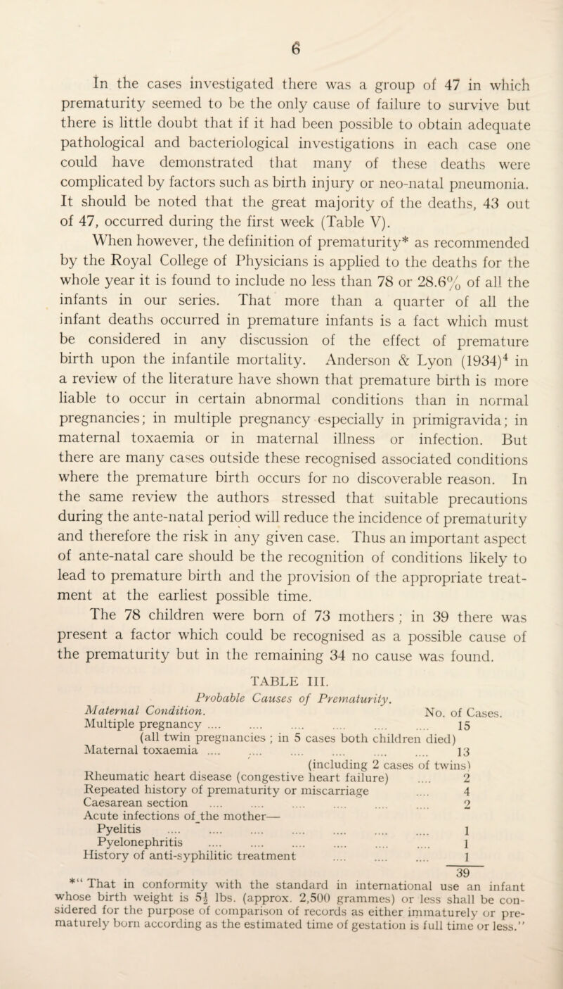 In the cases investigated there was a group of 47 in which prematurity seemed to be the only cause of failure to survive but there is little doubt that if it had been possible to obtain adequate pathological and bacteriological investigations in each case one could have demonstrated that many of these deaths were complicated by factors such as birth injury or neo-natal pneumonia. It should be noted that the great majority of the deaths, 43 out of 47, occurred during the first week (Table V). When however, the definition of prematurity* as recommended by the Royal College of Physicians is applied to the deaths for the whole year it is found to include no less than 78 or 28.6% of all the infants in our series. That more than a quarter of all the infant deaths occurred in premature infants is a fact which must be considered in any discussion of the effect of premature birth upon the infantile mortality. Anderson & Lyon (1934)4 in a review of the literature have shown that premature birth is more liable to occur in certain abnormal conditions than in normal pregnancies; in multiple pregnancy especially in primigravida; in maternal toxaemia or in maternal illness or infection. But there are many cases outside these recognised associated conditions where the premature birth occurs for no discoverable reason. In the same review the authors stressed that suitable precautions during the ante-natal period will reduce the incidence of prematurity and therefore the risk in any given case. Thus an important aspect of ante-natal care should be the recognition of conditions likely to lead to premature birth and the provision of the appropriate treat¬ ment at the earliest possible time. The 78 children were born of 73 mothers ; in 39 there was present a factor which could be recognised as a possible cause of the prematurity but in the remaining 34 no cause was found. TABLE III. Probable Causes of Prematurity. Maternal Condition. No. of Cases. Multiple pregnancy .... .... .... .... .... .... 15 (all twin pregnancies ; in 5 cases both children died) Maternal toxaemia .... .... .... .... .... .... 13 (including 2 cases of twins) Rheumatic heart disease (congestive heart failure) .... 2 Repeated history of prematurity or miscarriage .... 4 Caesarean section .... .... .... .... .... 2 Acute infections of_the mother— Pyelitis .... .... .... .... .... .... .... 1 Pyelonephritis .... .... .... .... .... .... l History of anti-syphilitic treatment .... .... .... 1 39 *“ That in conformity with the standard in international use an infant whose birth weight is 5| lbs. (approx. 2,500 grammes) or less shall be con¬ sidered for the purpose of comparison of records as either immaturely or pre¬ maturely born according as the estimated time of gestation is full time or less.”