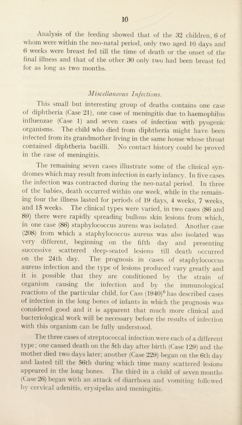 Analysis of the feeding showed that of the 32 children, 6 of whom were within the neo-natal period, only two aged 10 days and 6 weeks were breast fed till the time of death or the onset of the final illness and that of the other 30 only two had been breast fed for as long as two months. Miscellaneous Infedions. This small but interesting group of deaths contains one case ol diphtheria (Case 21), one case of meningitis due to haemophilus influenzae (Case 1) and seven cases of infection with pyogenic organisms. The child who died from diphtheria might have been infected from its grandmother living in the same house whose throat contained diphtheria bacilli. No contact history could be proved in the case of meningitis. The remaining seven cases illustrate some of the clinical syn¬ dromes which may result from infection in early infancy. In five cases the infection was contracted during the neo-natal period. In three of the babies, death occurred within one week, while in the remain¬ ing four the illness lasted for periods of 19 days, 4 weeks, 7 weeks, and 15 weeks. The clinical types were varied, in two cases (86 and 89) there were rapidly spreading bullous skin lesions from which, in one case (86) staphylococcus aureus was isolated. Another case (208) from which a staphylococcus aureus was also isolated was very different, beginning on the fifth day and presenting successive scattered deep-seated lesions till death occurred on the 24th day. The prognosis in cases of staphylococcus aureus infection and the type of lesions produced vary greatly and it is possible that they are conditioned by the strain of organism causing the infection and by the immunological reactions of the particular child, for Cass (1940)° has described cases of infection in the long bones of infants in which the prognosis was considered good and it is apparent that much more clinical and bacteriological work will be necessary before the results of infection with this organism can be fully understood. I he three cases of streptococcal infection were each of a different type; one caused death on the 5th day after birth (Case 129) and the mother died two days later; another (Case 229) began on the 6th day and lasted till the 56th during which time many scattered lesions appealed in the long bones. 1 he third in a child of seven months (Case 26) began with an attack of diarrhoea and vomiting followed by cervical adenitis, erysipelas and meningitis.