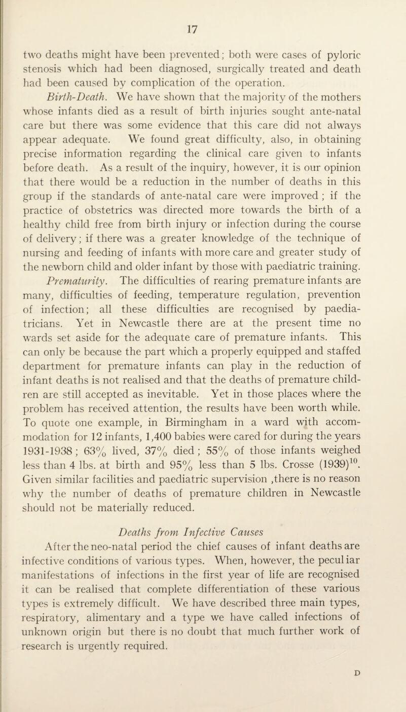 two deaths might have been prevented; both were cases of pyloric stenosis which had been diagnosed, surgically treated and death had been caused by complication of the operation. Birth-Death. We have shown that the majority of the mothers whose infants died as a result of birth injuries sought ante-natal care but there was some evidence that this care did not always appear adequate. We found great difficulty, also, in obtaining precise information regarding the clinical care given to infants before death. As a result of the inquiry, however, it is our opinion that there would be a reduction in the number of deaths in this group if the standards of ante-natal care were improved ; if the practice of obstetrics was directed more towards the birth of a healthy child free from birth injury or infection during the course of delivery; if there was a greater knowledge of the technique of nursing and feeding of infants with more care and greater study of the newborn child and older infant by those with paediatric training. Prematurity. The difficulties of rearing premature infants are many, difficulties of feeding, temperature regulation, prevention of infection; all these difficulties are recognised by paedia¬ tricians. Yet in Newcastle there are at the present time no wards set aside for the adequate care of premature infants. This can only be because the part which a properly equipped and staffed department for premature infants can play in the reduction of infant deaths is not realised and that the deaths of premature child¬ ren are still accepted as inevitable. Yet in those places where the problem has received attention, the results have been worth while. To quote one example, in Birmingham in a ward with accom¬ modation for 12 infants, 1,400 babies were cared for during the years 1931-1938; 63% lived, 37% died; 55% of those infants weighed less than 4 lbs. at birth and 95% less than 5 lbs. Crosse (1939)10. Given similar facilities and paediatric supervision ,there is no reason why the number of deaths of premature children in Newcastle should not be materially reduced. Deaths from Infective Causes After the neo-natal period the chief causes of infant deaths are infective conditions of various types. When, however, the peculiar manifestations of infections in the first year of life are recognised it can be realised that complete differentiation of these various types is extremely difficult. We have described three main types, respiratory, alimentary and a type we have called infections of unknown origin but there is no doubt that much further work of research is urgently required. D
