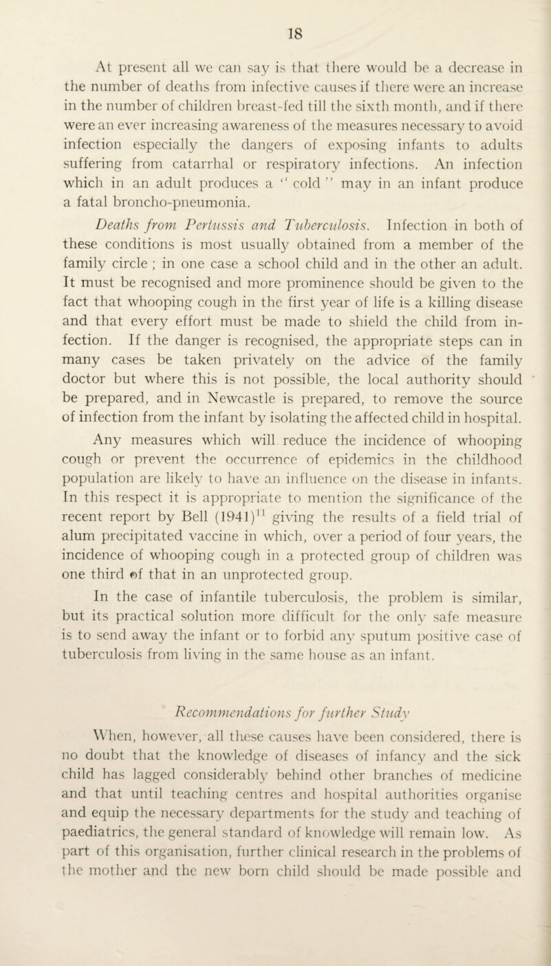 At present all we can say is that there would be a decrease in the number of deaths from infective causes if there were an increase in the number of children breast-fed till the sixth month, and if there were an ever increasing awareness of the measures necessary to avoid infection especially the dangers of exposing infants to adults suffering from catarrhal or respiratory infections. An infection which in an adult produces a “ cold ” may in an infant produce a fatal broncho-pneumonia. Deaths from Pertussis and Tuberculosis. Infection in both of these conditions is most usually obtained from a member of the family circle ; in one case a school child and in the other an adult. It must be recognised and more prominence should be given to the fact that whooping cough in the first year of life is a killing disease and that every effort must be made to shield the child from in¬ fection. If the danger is recognised, the appropriate steps can in many cases be taken privately on the advice of the family doctor but where this is not possible, the local authority should be prepared, and in Newcastle is prepared, to remove the source of infection from the infant by isolating the affected child in hospital. Any measures which will reduce the incidence of whooping cough or prevent the occurrence of epidemics in the childhood population are likely to have an influence on the disease in infants. In this respect it is appropriate to mention the significance of the recent report by Bell (1941 )M giving the results of a field trial of alum precipitated vaccine in which, over a period of four years, the incidence of whooping cough in a protected group of children was one third of that in an unprotected group. In the case of infantile tuberculosis, the problem is similar, but its practical solution more difficult for the only safe measure is to send away the infant or to forbid any sputum positive case of tuberculosis from living in the same house as an infant. Recommendations for further Study When, however, all tliese causes have been considered, there is no doubt that the knowledge of diseases of infancy and the sick child has Jagged considerably behind other branches of medicine and that until teaching centres and hospital authorities organise and equip the necessary departments for the study and teaching of paediatrics, the general standard of knowledge will remain low. As part of this organisation, further clinical research in the problems of the mother and the new born child should be made possible and