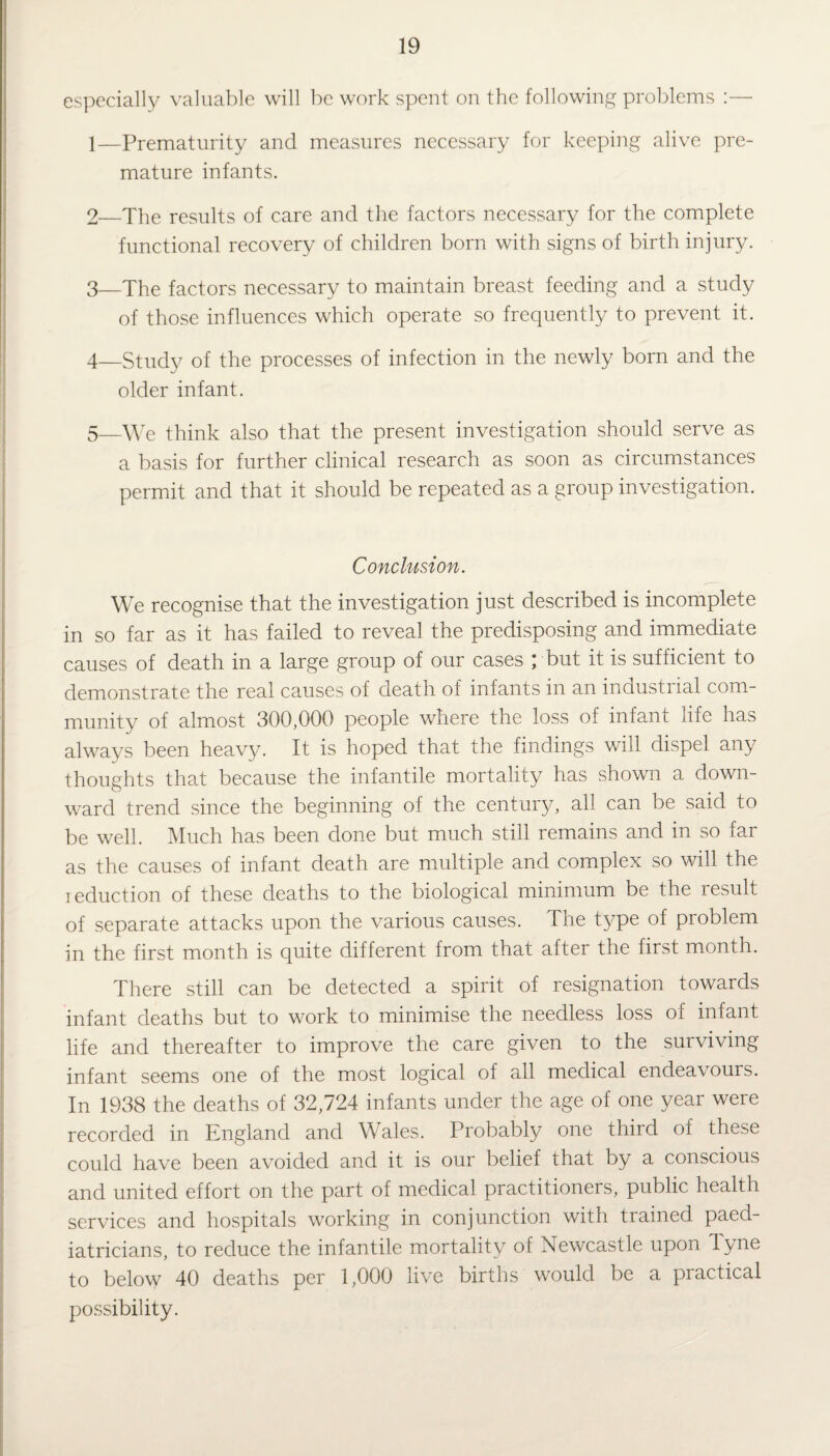 especially valuable will be work spent on the following problems :— 1— Prematurity and measures necessary for keeping alive pre¬ mature infants. 2— The results of care and the factors necessary for the complete functional recovery of children born with signs of birth injury. 3— The factors necessary to maintain breast feeding and a study of those influences which operate so frequently to prevent it. 4— Study of the processes of infection in the newly born and the older infant. 5— \ye think also that the present investigation should serve as a basis for further clinical research as soon as circumstances permit and that it should be repeated as a group investigation. Conclusion. We recognise that the investigation just described is incomplete in so far as it has failed to reveal the predisposing and immediate causes of death in a large group of our cases ; but it is sufficient to demonstrate the real causes of death of infants in an industrial com¬ munity of almost 300,000 people where the loss of infant life has always been heavy. It is hoped that the findings will dispel any thoughts that because the infantile mortality has shown a down¬ ward trend since the beginning of the century, all can be said to be well. Much has been done but much still remains and in so far as the causes of infant death are multiple and complex so will the reduction of these deaths to the biological minimum be the result of separate attacks upon the various causes. The type of problem in the first month is quite different from that after the first month. There still can be detected a spirit of resignation towards infant deaths but to work to minimise the needless loss of infant life and thereafter to improve the care given to the surviving infant seems one of the most logical of all medical endeavours. In 1938 the deaths of 32,724 infants under the age of one year were recorded in England and Wales. Probably one third of these could have been avoided and it is our belief that by a conscious and united effort on the part of medical practitioners, public health services and hospitals working in conjunction with trained paed¬ iatricians, to reduce the infantile mortality of Newcastle upon dyne to below 40 deaths per 1,000 live births would be a practical possibility.