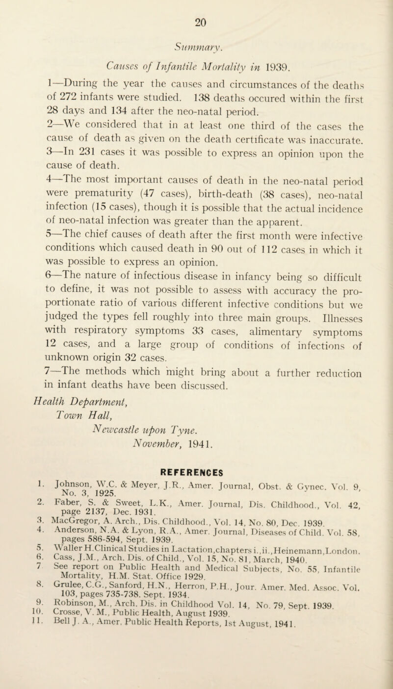Summary. Causes of Infantile Mortality in 1939. 1— During the year the causes and circumstances of the deaths of 272 infants were studied. 138 deaths occured within the first 28 days and 134 after the neo-natal period. 2— We considered that in at least one third of the cases the cause of death as given on the death certificate was inaccurate. 3 In 231 cases it was possible to express an opinion upon the cause of death. 4— The most important causes of death in the neo-natal period were prematurity (47 cases), birth-death (38 cases), neo-natal infection (15 cases), though it is possible that the actual incidence of neo-natal infection was greater than the apparent. 5— The chief causes of death after the first month were infective conditions which caused death in 90 out of 112 cases in which it was possible to express an opinion. 6— The nature of infectious disease in infancy being so difficult to define, it was not possible to assess with accuracy the pro¬ portionate ratio of various different infective conditions but we judged the types fell roughly into three main groups. Illnesses with respiratory symptoms 33 cases, alimentary symptoms 12 cases, and a large group of conditions of infections of unknown origin 32 cases. 7— The methods which might bring about a further reduction in infant deaths have been discussed. Health Department, Town Hall, Newcastle upon Tyne. November, 1941. REFERENCES 1. Johnson, W.C. & Meyer, J.R., Amer. Journal, Obst. & Gynec. Vol 9 No. 3, 1925. y 2. Faber, S. & Sweet, L.K., Amer. Journal, Dis. Childhood Vol 42 page 2137, Dec. 1931. 3. MacGregor, A. Arch., Dis. Childhood., Vol. 14, No. 80, Dec. 1939. 4. Anderson, N.A. & Lyon, R.A., Amer. Journal, Diseases of Child. Vol. 58 pages 586-594, Sept. 1939. 5. Waller H.Clinical Studies in Lactation,chapters i.,ii.,Heinemann,London. 6. Cass, J.M., Arch. Dis. of Child., Vol. 15, No. 81, March, 1940. 7 See report on Public Health and Medical Subjects’ No. 55 Infantile Mortality, H.M. Stat. Office 1929. 8. Grulee, C.G., Sanford, H.N., Herron, P.H., Jour. Amer. Med. Assoc Vol. 103, pages 735-738. Sept. 1934. 9. Robinson, M., Arch. Dis. in Childhood Vol. 14 No 79 Sent 1939 10. Crosse, V.M., Public Health, August 1939. ’ ' ’ P 11. Bell J. A., Amer. Public Health Reports, 1st August, 1941.