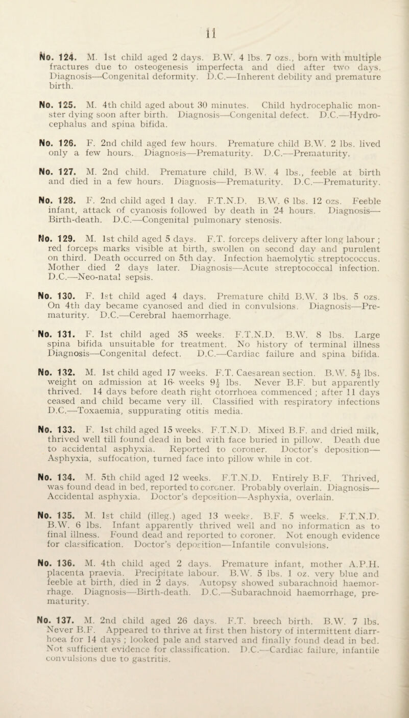 No. 124. M. 1st child aged 2 days. B.W. 4 lbs. 7 ozs., born with multiple fractures due to osteogenesis imperfecta and died after two days. Diagnosis—Congenital deformity. 1).C.—Inherent debility and premature birth. No. 125. M. 4th child aged about 30 minutes. Child hydrocephalic mon¬ ster dying soon after birth. Diagnosis—Congenital defect. D.C.—Hydro¬ cephalus and spina bifida. No. 128. F. 2nd child aged few hours. Premature child B.W. 2 lbs. lived only a few hours. Diagnosis—Prematurity. D.C.—Prematurity. No. 127. M. 2nd child. Premature child, B W. 4 lbs., feeble at birth and died in a few hours. Diagnosis—Prematurity. D.C.—Prematurity. No. 128. F. 2nd child aged 1 day. F.T.N.D. B.W. 6 lbs. 12 ozs. Feeble infant, attack of cyanosis followed by death in 24 hours. Diagnosis— Birth-death. D.C.—Congenital pulmonary stenosis. No. 129. M. 1st child aged 5 days. F.T. forceps delivery after long labour ; red forceps marks visible at birth, swollen on second day and purulent on third. Death occurred on 5th day. Infection haemolytic streptococcus. Mother died 2 days later. Diagnosis—Acute streptococcal infection. D.C.—Neo-natal sepsis. No. 130. F. 1st child aged 4 days. Premature child B.W. 3 lbs. 5 ozs. On 4th day became cyanosed and died in convulsions. Diagnosis—Pre¬ maturity. D.C.—Cerebral haemorrhage. No. 131. F. 1st child aged 35 weeks. F.T.N.D. B.W. 8 lbs. Large spina bifida unsuitable for treatment. No history of terminal illness diagnosis—Congenital defect. D.C.—Cardiac failure and spina bifida. No. 132. M. 1st child aged 17 weeks. F.T. Caesarean section. B.W. 54 lbs. weight on admission at 16- weeks lbs. Never B.F. but apparently thrived. 14 days before death right otorrhoea commenced ; after 11 days ceased and child became very ill. Classified with respiratory infections D.C.—-Toxaemia., suppurating otitis media. No. 133. F. 1st child aged 15 weeks. F.T.N.D. Mixed B.F. and dried milk, thrived well till found dead in bed with face buried in pillow. Death due to accidental asphyxia. Reported to coroner. Doctor’s deposition— Asphyxia, suffocation, turned face into pillow while in cot. No. 134. M. 5th child aged 12 weeks. F.T.N.D. Entirely B.F. Thrived, was found dead in bed, reported to coroner. Probably overlain. Diagnosis— Accidental asphyxia. Doctor’s deposition—Asphyxia, overlain. No. 135. M. 1st child (illeg.) aged 13 weeks. B.F. 5 weeks. F.T.N.D. B.W. 6 lbs. Infant apparently thrived well and no information as to final illness. Found dead and reported to coroner. Not enough evidence for classification. Doctor’s deposition—Infantile convulsions. No. 136. M. 4th child aged 2 days. Premature infant, mother A.P.H. placenta praevia. Precipitate labour. B.W. 5 lbs. 1 oz. very blue and feeble at birth, died in 2 days. Autopsy showed subarachnoid haemor¬ rhage. Diagnosis—Birth-death. D.C.—Subarachnoid haemorrhage, pre¬ maturity. No. 137. M. 2nd child aged 26 days. F.T. breech birth. B.W. 7 lbs. Never B.F. Appeared to thrive at first then history of intermittent diarr¬ hoea for 14 days ; looked pale and starved and finally found dead in bed. Not sufficient evidence for classification. D.C.—Cardiac failure, infantile convulsions due to gastritis.