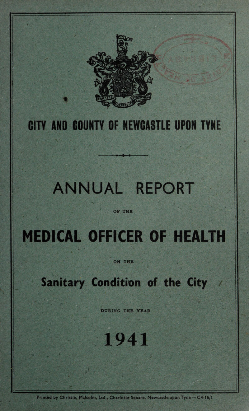* GUY AND COUNTY OF NEWCASTLE UPON TYNE M ANNUAL REPORT OF THE MEDICAL OFFICER OF HEALTH ON THE ition of the City v.. DURING THE YEAR im ■ IW; 1941 C Printed by Christie, Malcolm, Ltd., Charlotte Square, Newcastle upon Tyne—C4-16/I