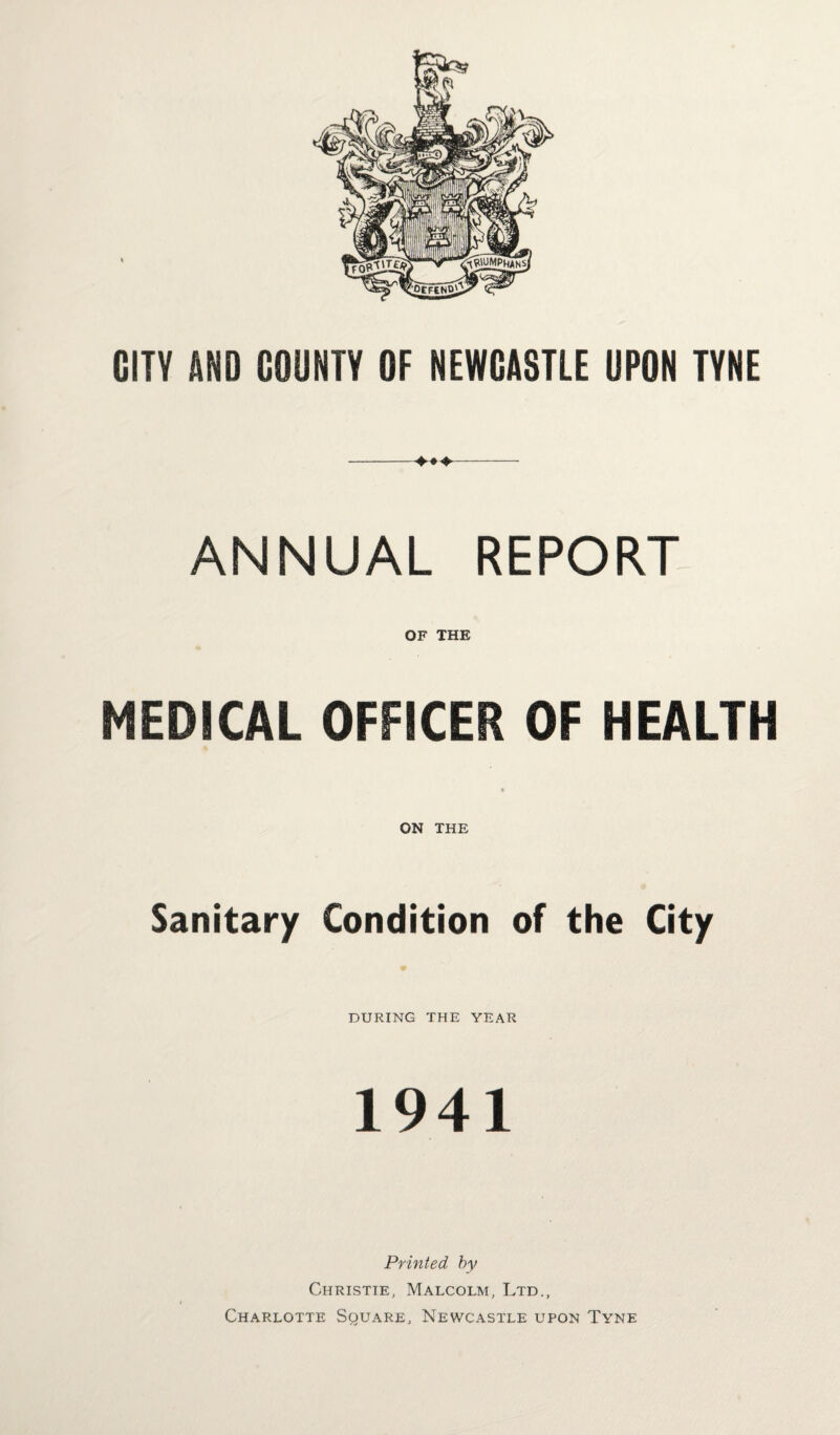 CITY AND COUNTY OF NEWCASTLE UPON TYNE -4. *4.--- ANNUAL REPORT OF THE MEDICAL OFFICER OF HEALTH ON THE Sanitary Condition of the City DURING THE YEAR 1941 Printed by Christie, Malcolm, Ltd., Charlotte Square, Newcastle upon Tyne
