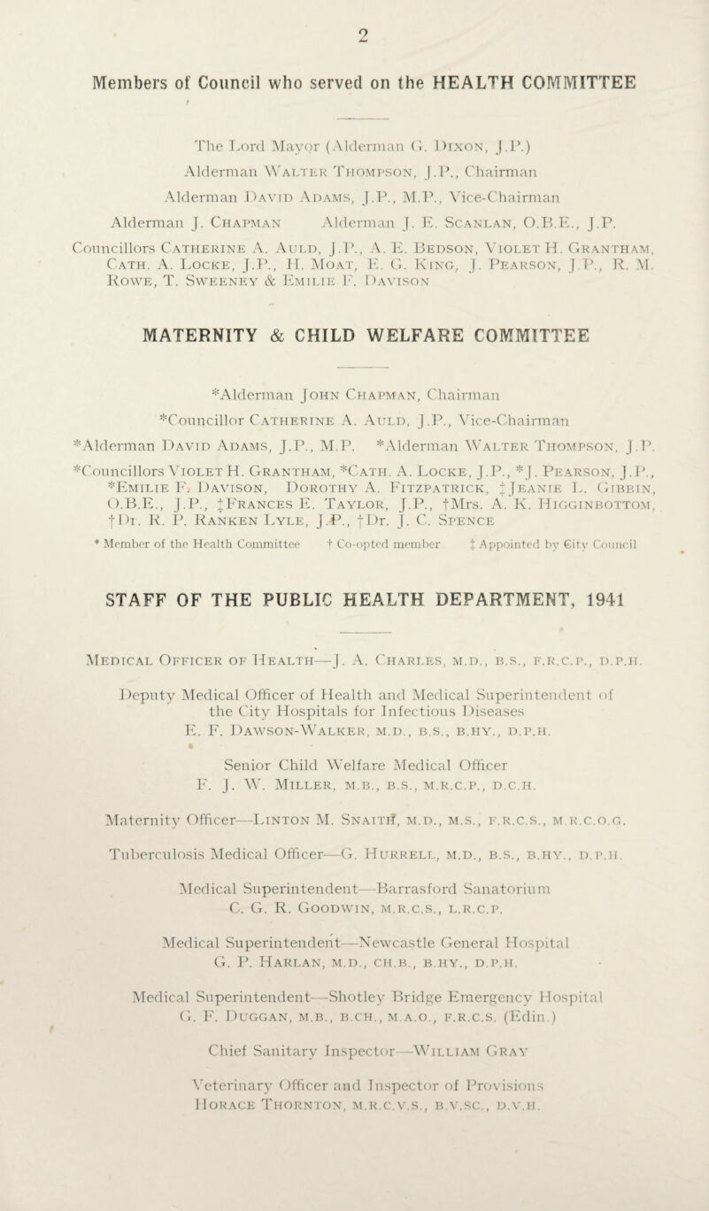 Members of Council who served on the HEALTH COMMITTEE The Lord Mayor (Alderman G. Dixon, J.P.) Alderman Walter Thompson, J.P., Chairman Alderman David Adams, J.P., M.P., Vice-Chairman Alderman J. Chapman Alderman J. E. Scanlan, O.B.E., J.P. Councillors Catherine A. Auld, J.P., A. E. Bedson, Violet H. Grantham, Cath. A. Locke, J.P., PI. Moat, E. G. King, J. Pearson, J.P., R. M. Rowe, T. Sweeney & Emilie E. Davison MATERNITY & CHILD WELFARE COMMITTEE ^Alderman John Chapman, Chairman ^Councillor Catherine A. Auld, J.P., Vice-Chairman ^Alderman David Adams, J.P., M.P. * Alderman Walter Thompson, J.P. ^Councillors VioletH. Grantham, *Cath. A. Locke, J.P., *J. Pearson, J.P., * Emilie F. Davison, Dorothy A. Fitzpatrick, J Jeanie L. Gibbin, O.B.E., J.P., ^Frances E. Taylor, J.P., fMrs. A. K. Higginbottom, JDr. R. P. Ranken Lyle, J.P., fDr. J. C. Spence * Member of the Health Committee t Co-opted member % Appointed by City Council STAFF OF THE PUBLIC HEALTH DEPARTMENT, 1941 Medical Officer of Health—J. A. Charles, m.d., b.s., f.r.c.p., d.p.h. Deputy Medical Officer of Health and Medical Superintendent of the City Hospitals for Infectious Diseases E. F. Dawson-Walker, m.d., b.s., b.i-iy., d.p.h. Senior Child Welfare Medical Officer F. J. W. Miller, m.b., b.s., m.r.c.p., d.c.h. Maternity Officer—Linton M. Snaith, m.d., m.s., f.r.c.s., m.r.c.o.g. Tuberculosis Medical Officer—G. Hurrell, m.d., b.s., b.hy., d.p.it. Medical Superintendent—Barrasford Sanatorium C. G. R. Goodwin, m.r.c.s., l.r.c.p. Medical Superintendent—Newcastle General Hospital G. P. Harlan, m.d., ch.b., b.hy., d.p.h. Medical Superintendent—Shotley Bridge Emergency Hospital G. F. Duggan, m.b., b.ch., m.a.o., f.r.c.s. (Edin.) Chief Sanitary Inspector—William Gray Veterinary Officer and Inspector of Provisions Horace Thornton, m.r.c.v.s., b.v.sc., d.v.ii.