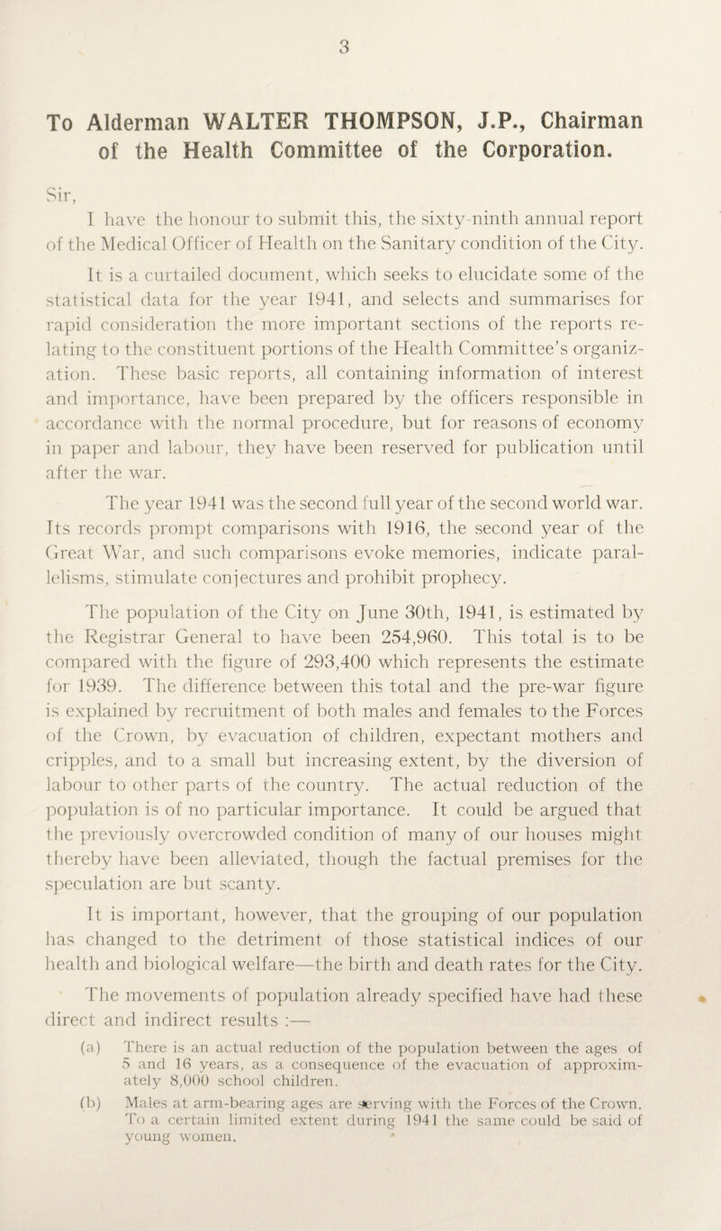 To Alderman WALTER THOMPSON, J.P., Chairman of the Health Committee of the Corporation. 1 have the honour to submit this, the sixty-ninth annual report of the Medical Officer of Health on the Sanitary condition of the City. It is a curtailed document, which seeks to elucidate some of the statistical data for the year 1941, and selects and summarises for rapid consideration the more important sections of the reports re¬ lating to the constituent portions of the Health Committee’s organiz¬ ation. These basic reports, all containing information of interest and importance, have been prepared by the officers responsible in accordance with the normal procedure, but for reasons of economy in paper and labour, they have been reserved for publication until after the war. The year 1941 was the second full year of the second world war. Its records prompt comparisons with 1916, the second year of the Great War, and such comparisons evoke memories, indicate paral¬ lelisms, stimulate conjectures and prohibit prophecy. The population of the City on June 30th, 1941, is estimated by the Registrar General to have been 254,960. This total is to be compared with the figure of 293,400 which represents the estimate for 1939. The difference between this total and the pre-war figure is explained by recruitment of both males and females to the Forces of the Crown, by evacuation of children, expectant mothers and cripples, and to a small but increasing extent, by the diversion of labour to other parts of the country. The actual reduction of the population is of no particular importance. It could be argued that the previously overcrowded condition of many of our houses might thereby have been alleviated, though the factual premises for the speculation are but scanty. It is important, however, that the grouping of our population has changed to the detriment of those statistical indices of our health and biological welfare—the birth and death rates for the City. The movements of population already specified have had these direct and indirect results :— (a) There is an actual reduction of the population between the ages of 5 and 16 years, as a consequence of the evacuation of approxim¬ ately 8,000 school children. (b) Males at arm-bearing ages are serving with the Forces of the Crown. To a certain limited extent during 1941 the same could be said of young women.