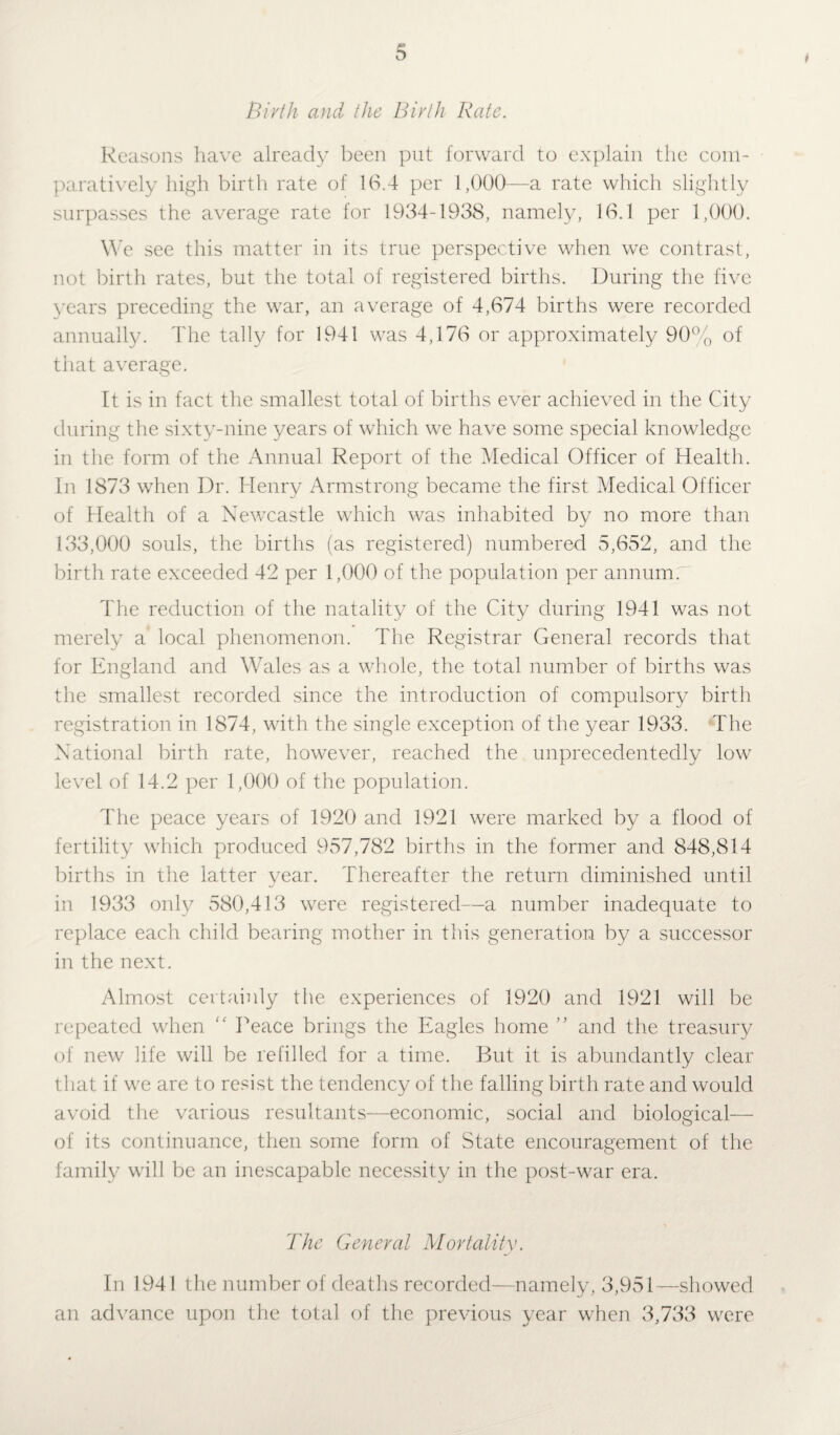 * Birth and the Birth Rate. Reasons have already been put forward to explain the com¬ paratively high birth rate of 16.4 per 1,000—a rate which slightly surpasses the average rate for 1934-1938, namely, 16.1 per 1,000. We see this matter in its true perspective when we contrast, not birth rates, but the total of registered births. During the five years preceding the war, an average of 4,674 births were recorded annually. The tally for 1941 was 4,176 or approximately 90% of that average. It is in fact the smallest total of births ever achieved in the City during the sixty-nine years of which we have some special knowledge in the form of the Annual Report of the Medical Officer of Health. In 1873 when Dr. Henry Armstrong became the first Medical Officer of Health of a Newcastle which was inhabited by no more than 133,000 souls, the births (as registered) numbered 5,652, and the birth rate exceeded 42 per 1,000 of the population per annum; The reduction of the natality of the City during 1941 was not merely a local phenomenon. The Registrar General records that for England and Wales as a whole, the total number of births was the smallest recorded since the introduction of compulsory birth registration in 1874, with the single exception of the year 1933. The National birth rate, however, reached the unprecedentedly low level of 14.2 per 1,000 of the population. The peace years of 1920 and 1921 were marked by a flood of fertility which produced 957,782 births in the former and 848,814 births in the latter year. Thereafter the return diminished until in 1933 only 580,413 were registered—a number inadequate to replace each child bearing mother in this generation by a successor in the next. Almost certainly the experiences of 1920 and 1921 will be repeated when  Peace brings the Eagles home ” and the treasury of new life will be refilled for a time. But it is abundantly clear that if we are to resist the tendency of the falling birth rate and would avoid the various resultants—economic, social and biological— of its continuance, then some form of State encouragement of the family will be an inescapable necessity in the post-war era. The General Mortality. In 1941 the number of deaths recorded—namely, 3,951—showed an advance upon the total of the previous year when 3,733 were