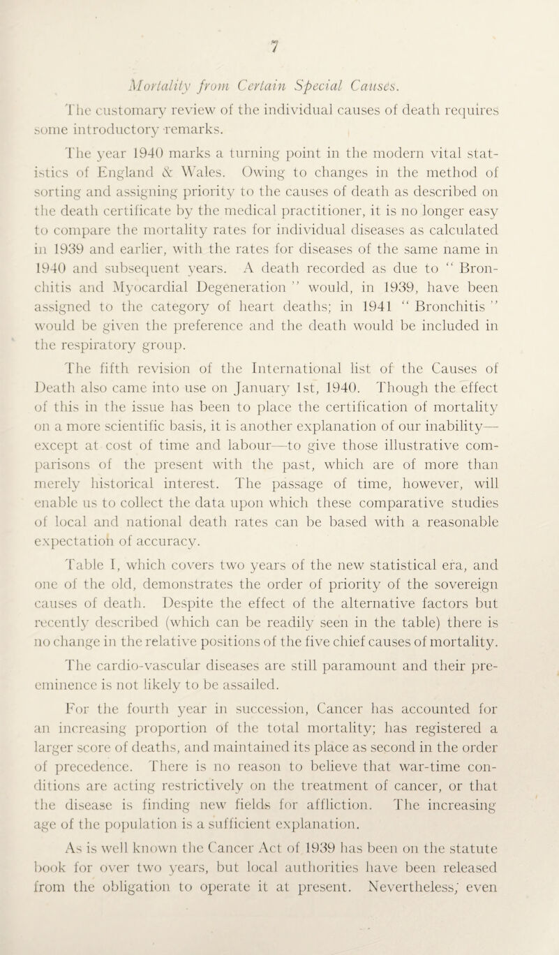 Mortality from Certain Special Causes. The customary review of the individual causes of death requires some introductory -remarks. The year 1940 marks a turning point in the modern vital stat¬ istics of England & Wales. Owing to changes in the method of sorting and assigning priority to the causes of death as described on the death certificate by the medical practitioner, it is no longer easy to compare the mortality rates for individual diseases as calculated in 1939 and earlier, with the rates for diseases of the same name in 1940 and subsequent years. A death recorded as due to “ Bron¬ chitis and Myocardial Degeneration ” would, in 1939, have been assigned to the category of heart deaths; in 1941 “ Bronchitis ” would be given the preference and the death would be included in the respiratory group. The fifth revision of the International list of the Causes of Death also came into use on January 1st, 1940. Though the effect of this in the issue has been to place the certification of mortality on a more scientific basis, it is another explanation of our inability- except at cost of time and labour—to give those illustrative com¬ parisons of the present with the past, which are of more than merely historical interest. The passage of time, however, will enable us to collect the data upon which these comparative studies of local and national death rates can be based with a reasonable expectation of accuracy. Table I, which covers two years of the new statistical era, and one of the old, demonstrates the order of priority of the sovereign causes of death. Despite the effect of the alternative factors but recently described (which can be readily seen in the table) there is no change in the relative positions of the five chief causes of mortality. The cardio-vascular diseases are still paramount and their pre¬ eminence is not likely to be assailed. For the fourth year in succession, Cancer has accounted for an increasing proportion of the total mortality; has registered a larger score of deaths, and maintained its place as second in the order of precedence. There is no reason to believe that war-time con¬ ditions are acting restrictively on the treatment of cancer, or that the disease is finding new fields for affliction. The increasing age of the population is a sufficient explanation. As is well, known the Cancer Act of 1939 has been on the statute book for over two years, but local authorities have been released from the obligation to operate it at present. Nevertheless; even