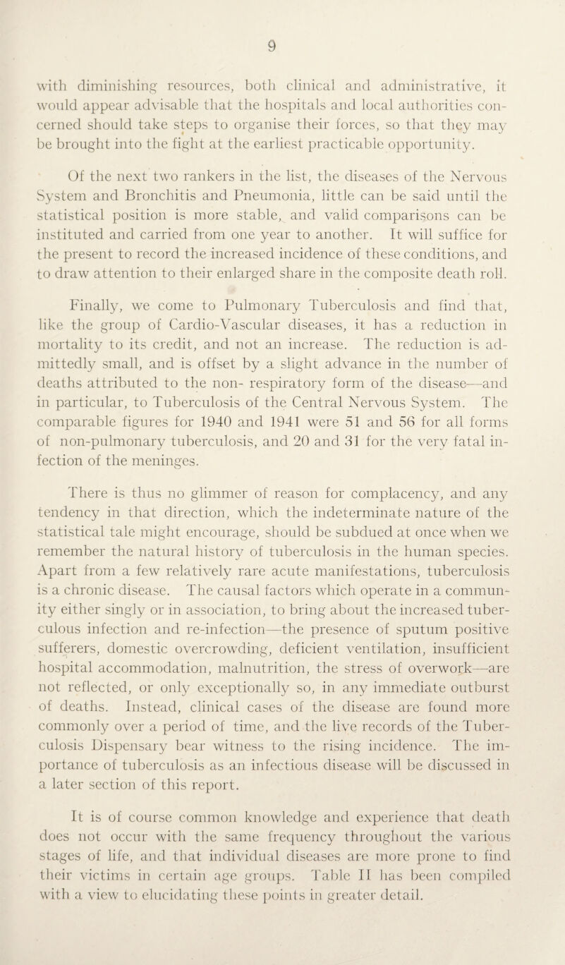 with diminishing resources, both clinical and administrative, it would appear advisable that the hospitals and local authorities con¬ cerned should take steps to organise their forces, so that they may be brought into the fight at the earliest practicable opportunity. Of the next two rankers in the list, the diseases of the Nervous System and Bronchitis and Pneumonia, little can be said until the statistical position is more stable, and valid comparisons can be instituted and carried from one year to another. It will suffice for the present to record the increased incidence of these conditions, and to draw attention to their enlarged share in the composite death roll. Finally, we come to Pulmonary Tuberculosis and find that, like the group of Cardio-Vascular diseases, it has a reduction in mortality to its credit, and not an increase. The reduction is ad¬ mittedly small, and is offset by a slight advance in the number of deaths attributed to the non- respiratory form of the disease—and in particular, to Tuberculosis of the Central Nervous System. The comparable figures for 1940 and 1941 were 51 and 56 for all forms of non-pulmonary tuberculosis, and 20 and 31 for the very fatal in¬ fection of the meninges. There is thus no glimmer of reason for complacency, and any tendency in that direction, which the indeterminate nature of the statistical tale might encourage, should be subdued at once when we remember the natural history of tuberculosis in the human species. Apart from a few relatively rare acute manifestations, tuberculosis is a chronic disease. The causal factors which operate in a commun¬ ity either singly or in association, to bring about the increased tuber¬ culous infection and re-infection—the presence of sputum positive sufferers, domestic overcrowding, deficient ventilation, insufficient hospital accommodation, malnutrition, the stress of overwork—are not reflected, or only exceptionally so, in any immediate outburst of deaths. Instead, clinical cases of the disease are found more commonly over a period of time, and the live records of the Tuber¬ culosis Dispensary bear witness to the rising incidence. The im¬ portance of tuberculosis as an infectious disease will be discussed in a later section of this report. It is of course common knowledge and experience that death does not occur with the same frequency throughout the various stages of life, and that individual diseases are more prone to find their victims in certain age groups. Table II lias been compiled with a view to elucidating these points in greater detail.