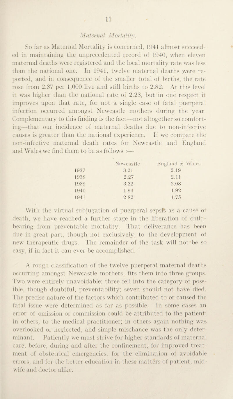 Maternal Mortality. So far as Maternal Mortality is concerned, 1941 almost succeed¬ ed in maintaining the unprecedented record of 1940, when eleven maternal deaths were registered and the local mortality rate was less than the national one. In 1941, twelve maternal deaths were re¬ ported, and in consequence of the smaller total of births, the rate rose from 2.37 per 1,000 live and still births to 2.82. At this level it was higher than the national rate of 2.23, but in one respect it improves upon that rate, for not a single case of fatal puerperal infection occurred amongst Newcastle mothers during the year. Complementary to this finding is the fact—not altogether so comfort¬ ing—that our incidence of maternal deaths due to non-infective causes is greater than the national experience. If we compare the non-infective maternal death rates for Newcastle and England and Wales we find them to be as follows :— Newcastle England & 1937 3.21 2.19 1938 2.27 2.11 1939 3.32 2.08 1940 1.94 1.92 1941 2.82 1.75 With the virtual subjugation of puerperal sepsis as a cause of death, we have reached a further stage in the liberation of child¬ bearing from preventable mortality. That deliverance has been due in great part, though not exclusively, to the development of new therapeutic drugs. The remainder of the task will not be so easy, if in fact it can ever be accomplished. A rough classification of the twelve puerperal maternal deaths occurring amongst Newcastle mothers, fits them into three groups. Two were entirely unavoidable; three fell into the category of poss¬ ible, though doubtful, preventability; seven should not have died. The precise nature of the factors which contributed to or caused the fatal issue were determined as far as possible. In some cases an error of omission or commission could be attributed to the patient; in others, to the medical practitioner; in others again nothing was overlooked or neglected, and simple mischance was the only deter¬ minant. Patiently we must strive for higher standards of maternal care, before, during and after the confinement, for improved treat¬ ment of obstetrical emergencies, for the elimination of avoidable errors, and for the better education in lliese matters of patient, mid¬ wife and doctor alike.